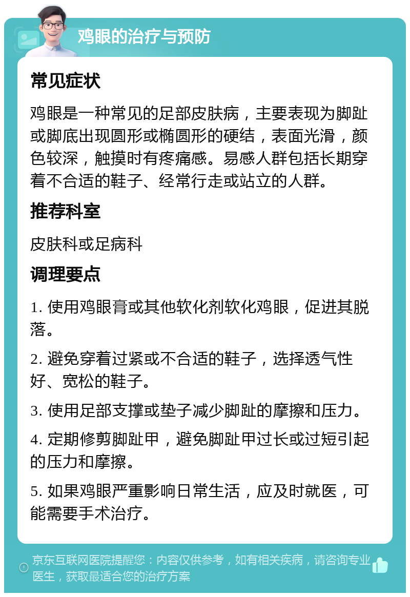 鸡眼的治疗与预防 常见症状 鸡眼是一种常见的足部皮肤病，主要表现为脚趾或脚底出现圆形或椭圆形的硬结，表面光滑，颜色较深，触摸时有疼痛感。易感人群包括长期穿着不合适的鞋子、经常行走或站立的人群。 推荐科室 皮肤科或足病科 调理要点 1. 使用鸡眼膏或其他软化剂软化鸡眼，促进其脱落。 2. 避免穿着过紧或不合适的鞋子，选择透气性好、宽松的鞋子。 3. 使用足部支撑或垫子减少脚趾的摩擦和压力。 4. 定期修剪脚趾甲，避免脚趾甲过长或过短引起的压力和摩擦。 5. 如果鸡眼严重影响日常生活，应及时就医，可能需要手术治疗。