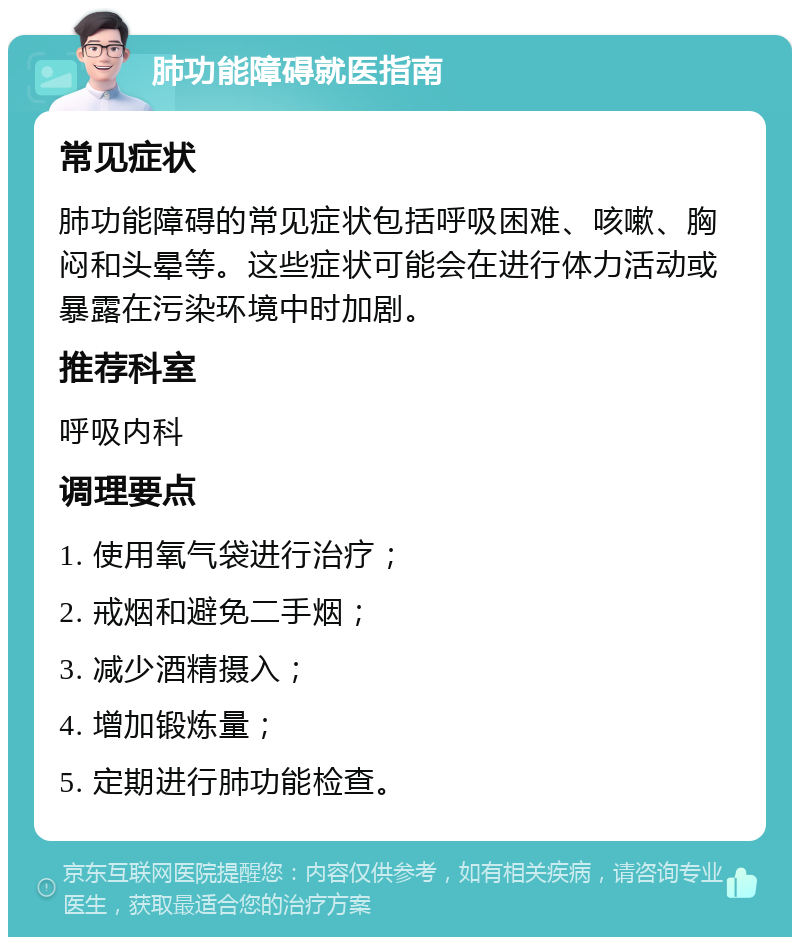 肺功能障碍就医指南 常见症状 肺功能障碍的常见症状包括呼吸困难、咳嗽、胸闷和头晕等。这些症状可能会在进行体力活动或暴露在污染环境中时加剧。 推荐科室 呼吸内科 调理要点 1. 使用氧气袋进行治疗； 2. 戒烟和避免二手烟； 3. 减少酒精摄入； 4. 增加锻炼量； 5. 定期进行肺功能检查。