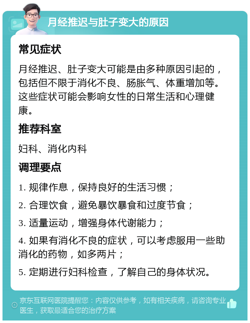 月经推迟与肚子变大的原因 常见症状 月经推迟、肚子变大可能是由多种原因引起的，包括但不限于消化不良、肠胀气、体重增加等。这些症状可能会影响女性的日常生活和心理健康。 推荐科室 妇科、消化内科 调理要点 1. 规律作息，保持良好的生活习惯； 2. 合理饮食，避免暴饮暴食和过度节食； 3. 适量运动，增强身体代谢能力； 4. 如果有消化不良的症状，可以考虑服用一些助消化的药物，如多两片； 5. 定期进行妇科检查，了解自己的身体状况。