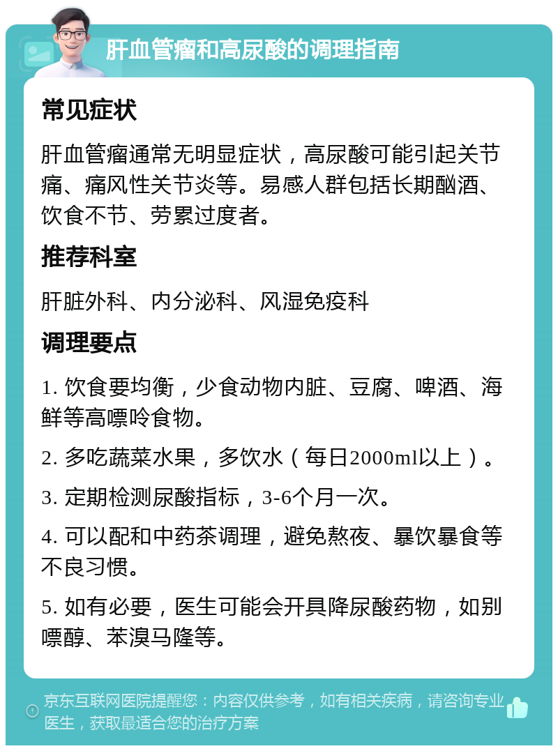 肝血管瘤和高尿酸的调理指南 常见症状 肝血管瘤通常无明显症状，高尿酸可能引起关节痛、痛风性关节炎等。易感人群包括长期酗酒、饮食不节、劳累过度者。 推荐科室 肝脏外科、内分泌科、风湿免疫科 调理要点 1. 饮食要均衡，少食动物内脏、豆腐、啤酒、海鲜等高嘌呤食物。 2. 多吃蔬菜水果，多饮水（每日2000ml以上）。 3. 定期检测尿酸指标，3-6个月一次。 4. 可以配和中药茶调理，避免熬夜、暴饮暴食等不良习惯。 5. 如有必要，医生可能会开具降尿酸药物，如别嘌醇、苯溴马隆等。