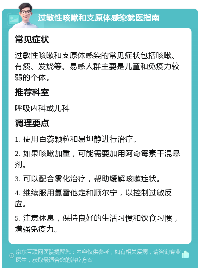 过敏性咳嗽和支原体感染就医指南 常见症状 过敏性咳嗽和支原体感染的常见症状包括咳嗽、有痰、发烧等。易感人群主要是儿童和免疫力较弱的个体。 推荐科室 呼吸内科或儿科 调理要点 1. 使用百蕊颗粒和易坦静进行治疗。 2. 如果咳嗽加重，可能需要加用阿奇霉素干混悬剂。 3. 可以配合雾化治疗，帮助缓解咳嗽症状。 4. 继续服用氯雷他定和顺尔宁，以控制过敏反应。 5. 注意休息，保持良好的生活习惯和饮食习惯，增强免疫力。