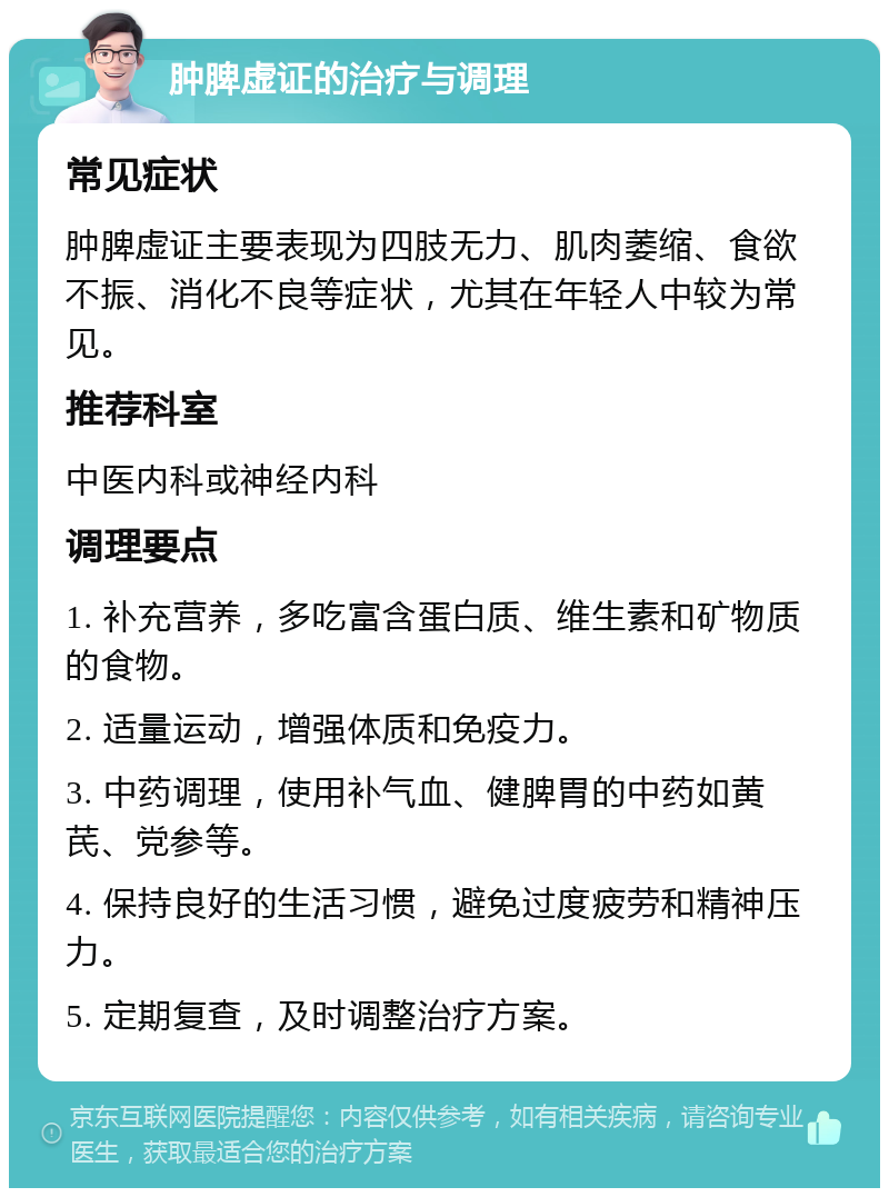 肿脾虚证的治疗与调理 常见症状 肿脾虚证主要表现为四肢无力、肌肉萎缩、食欲不振、消化不良等症状，尤其在年轻人中较为常见。 推荐科室 中医内科或神经内科 调理要点 1. 补充营养，多吃富含蛋白质、维生素和矿物质的食物。 2. 适量运动，增强体质和免疫力。 3. 中药调理，使用补气血、健脾胃的中药如黄芪、党参等。 4. 保持良好的生活习惯，避免过度疲劳和精神压力。 5. 定期复查，及时调整治疗方案。