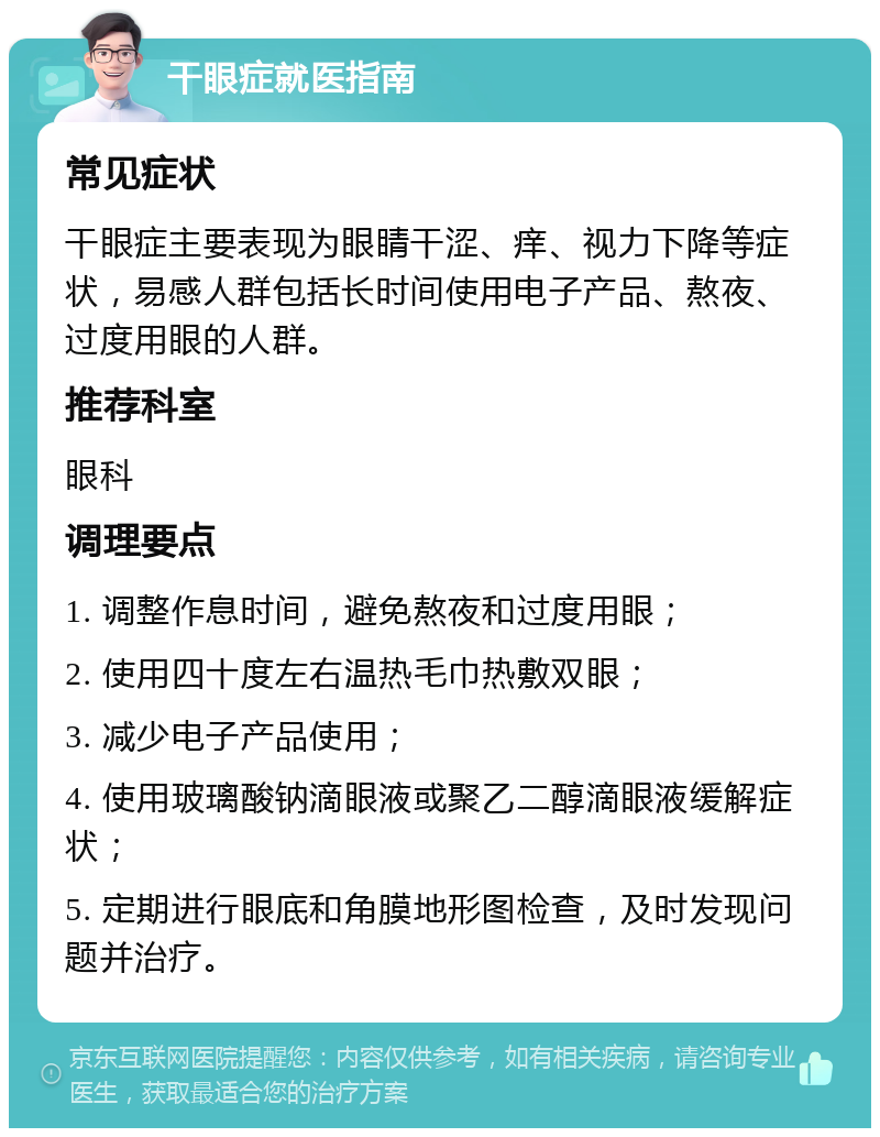 干眼症就医指南 常见症状 干眼症主要表现为眼睛干涩、痒、视力下降等症状，易感人群包括长时间使用电子产品、熬夜、过度用眼的人群。 推荐科室 眼科 调理要点 1. 调整作息时间，避免熬夜和过度用眼； 2. 使用四十度左右温热毛巾热敷双眼； 3. 减少电子产品使用； 4. 使用玻璃酸钠滴眼液或聚乙二醇滴眼液缓解症状； 5. 定期进行眼底和角膜地形图检查，及时发现问题并治疗。