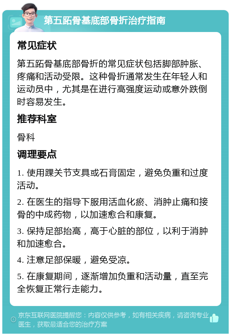 第五跖骨基底部骨折治疗指南 常见症状 第五跖骨基底部骨折的常见症状包括脚部肿胀、疼痛和活动受限。这种骨折通常发生在年轻人和运动员中，尤其是在进行高强度运动或意外跌倒时容易发生。 推荐科室 骨科 调理要点 1. 使用踝关节支具或石膏固定，避免负重和过度活动。 2. 在医生的指导下服用活血化瘀、消肿止痛和接骨的中成药物，以加速愈合和康复。 3. 保持足部抬高，高于心脏的部位，以利于消肿和加速愈合。 4. 注意足部保暖，避免受凉。 5. 在康复期间，逐渐增加负重和活动量，直至完全恢复正常行走能力。