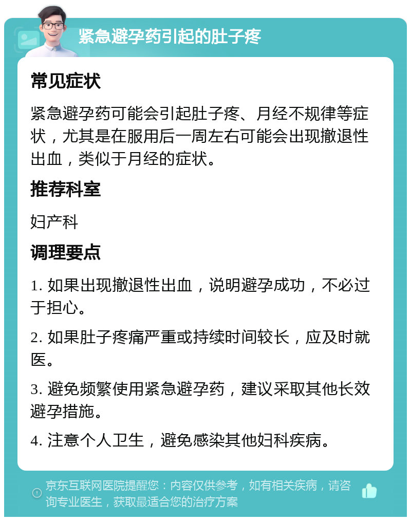 紧急避孕药引起的肚子疼 常见症状 紧急避孕药可能会引起肚子疼、月经不规律等症状，尤其是在服用后一周左右可能会出现撤退性出血，类似于月经的症状。 推荐科室 妇产科 调理要点 1. 如果出现撤退性出血，说明避孕成功，不必过于担心。 2. 如果肚子疼痛严重或持续时间较长，应及时就医。 3. 避免频繁使用紧急避孕药，建议采取其他长效避孕措施。 4. 注意个人卫生，避免感染其他妇科疾病。