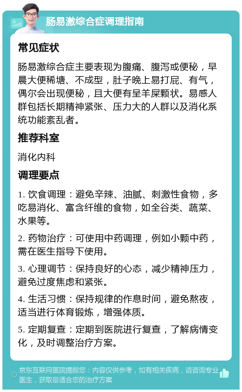 肠易激综合症调理指南 常见症状 肠易激综合症主要表现为腹痛、腹泻或便秘，早晨大便稀塘、不成型，肚子晚上易打屁、有气，偶尔会出现便秘，且大便有呈羊屎颗状。易感人群包括长期精神紧张、压力大的人群以及消化系统功能紊乱者。 推荐科室 消化内科 调理要点 1. 饮食调理：避免辛辣、油腻、刺激性食物，多吃易消化、富含纤维的食物，如全谷类、蔬菜、水果等。 2. 药物治疗：可使用中药调理，例如小颗中药，需在医生指导下使用。 3. 心理调节：保持良好的心态，减少精神压力，避免过度焦虑和紧张。 4. 生活习惯：保持规律的作息时间，避免熬夜，适当进行体育锻炼，增强体质。 5. 定期复查：定期到医院进行复查，了解病情变化，及时调整治疗方案。