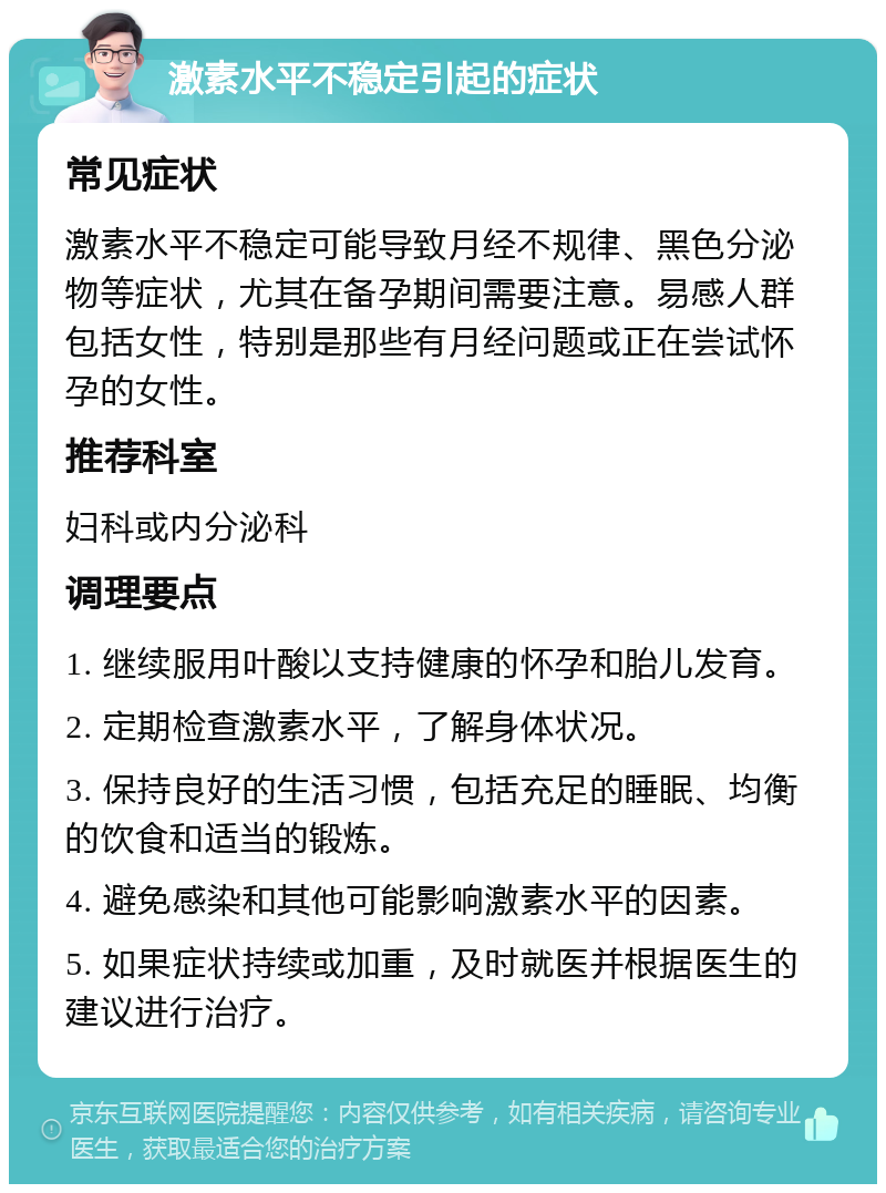 激素水平不稳定引起的症状 常见症状 激素水平不稳定可能导致月经不规律、黑色分泌物等症状，尤其在备孕期间需要注意。易感人群包括女性，特别是那些有月经问题或正在尝试怀孕的女性。 推荐科室 妇科或内分泌科 调理要点 1. 继续服用叶酸以支持健康的怀孕和胎儿发育。 2. 定期检查激素水平，了解身体状况。 3. 保持良好的生活习惯，包括充足的睡眠、均衡的饮食和适当的锻炼。 4. 避免感染和其他可能影响激素水平的因素。 5. 如果症状持续或加重，及时就医并根据医生的建议进行治疗。