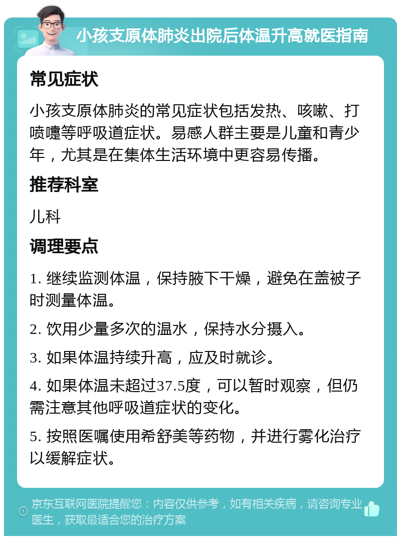 小孩支原体肺炎出院后体温升高就医指南 常见症状 小孩支原体肺炎的常见症状包括发热、咳嗽、打喷嚏等呼吸道症状。易感人群主要是儿童和青少年，尤其是在集体生活环境中更容易传播。 推荐科室 儿科 调理要点 1. 继续监测体温，保持腋下干燥，避免在盖被子时测量体温。 2. 饮用少量多次的温水，保持水分摄入。 3. 如果体温持续升高，应及时就诊。 4. 如果体温未超过37.5度，可以暂时观察，但仍需注意其他呼吸道症状的变化。 5. 按照医嘱使用希舒美等药物，并进行雾化治疗以缓解症状。