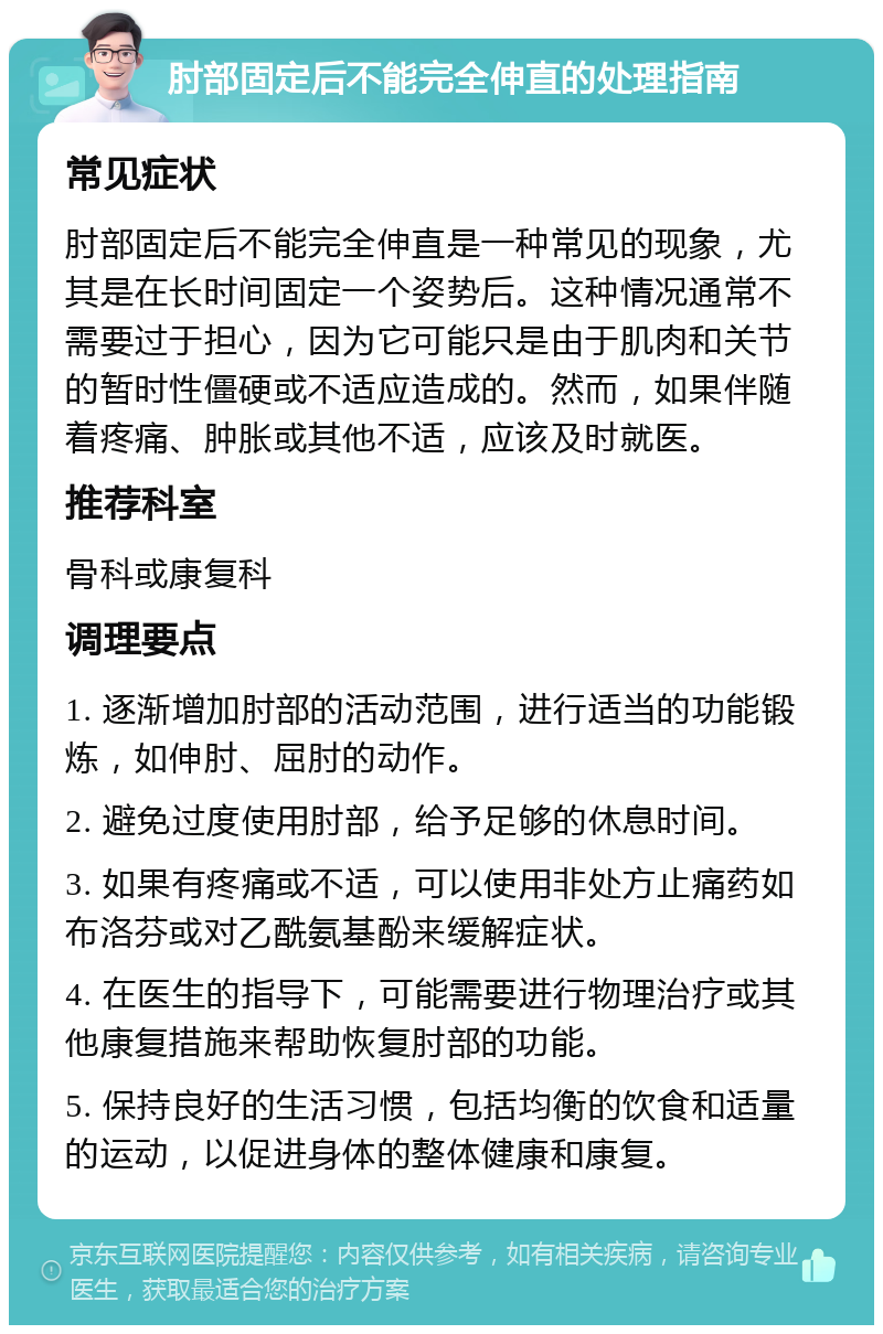 肘部固定后不能完全伸直的处理指南 常见症状 肘部固定后不能完全伸直是一种常见的现象，尤其是在长时间固定一个姿势后。这种情况通常不需要过于担心，因为它可能只是由于肌肉和关节的暂时性僵硬或不适应造成的。然而，如果伴随着疼痛、肿胀或其他不适，应该及时就医。 推荐科室 骨科或康复科 调理要点 1. 逐渐增加肘部的活动范围，进行适当的功能锻炼，如伸肘、屈肘的动作。 2. 避免过度使用肘部，给予足够的休息时间。 3. 如果有疼痛或不适，可以使用非处方止痛药如布洛芬或对乙酰氨基酚来缓解症状。 4. 在医生的指导下，可能需要进行物理治疗或其他康复措施来帮助恢复肘部的功能。 5. 保持良好的生活习惯，包括均衡的饮食和适量的运动，以促进身体的整体健康和康复。