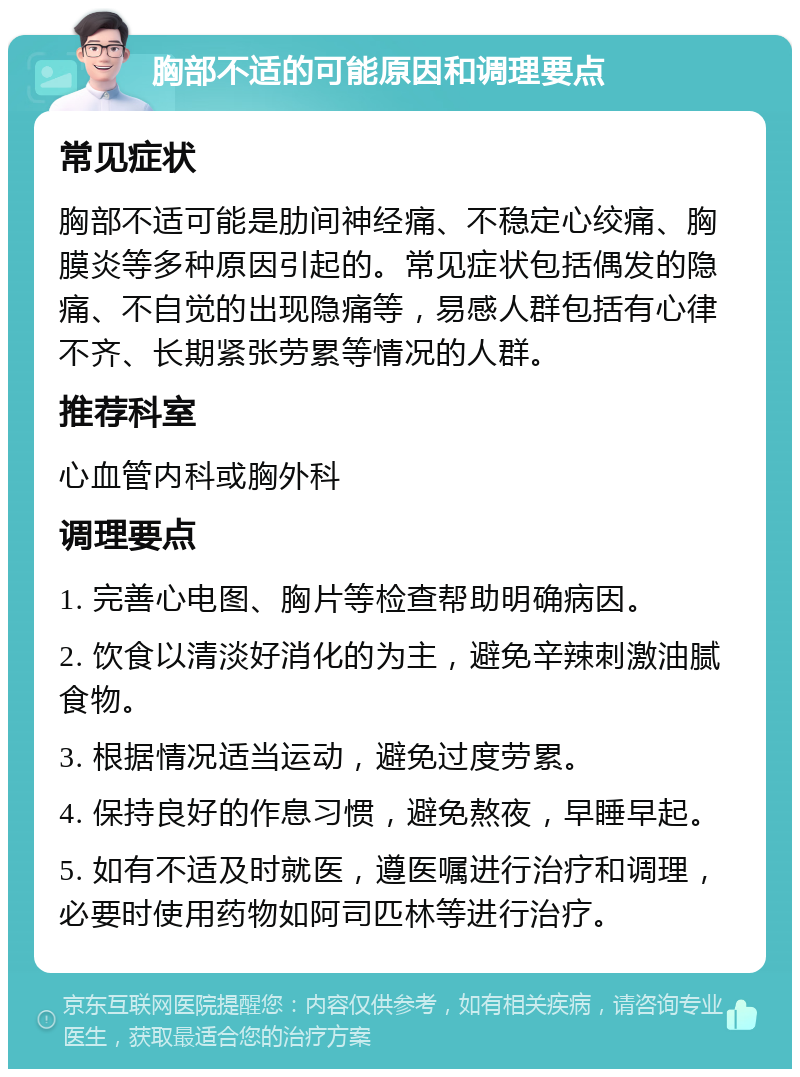 胸部不适的可能原因和调理要点 常见症状 胸部不适可能是肋间神经痛、不稳定心绞痛、胸膜炎等多种原因引起的。常见症状包括偶发的隐痛、不自觉的出现隐痛等，易感人群包括有心律不齐、长期紧张劳累等情况的人群。 推荐科室 心血管内科或胸外科 调理要点 1. 完善心电图、胸片等检查帮助明确病因。 2. 饮食以清淡好消化的为主，避免辛辣刺激油腻食物。 3. 根据情况适当运动，避免过度劳累。 4. 保持良好的作息习惯，避免熬夜，早睡早起。 5. 如有不适及时就医，遵医嘱进行治疗和调理，必要时使用药物如阿司匹林等进行治疗。