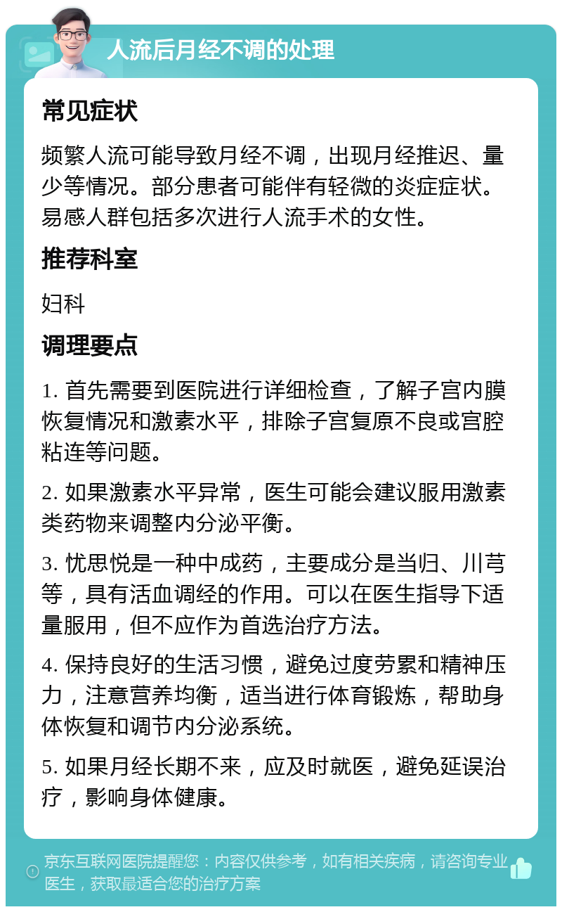 人流后月经不调的处理 常见症状 频繁人流可能导致月经不调，出现月经推迟、量少等情况。部分患者可能伴有轻微的炎症症状。易感人群包括多次进行人流手术的女性。 推荐科室 妇科 调理要点 1. 首先需要到医院进行详细检查，了解子宫内膜恢复情况和激素水平，排除子宫复原不良或宫腔粘连等问题。 2. 如果激素水平异常，医生可能会建议服用激素类药物来调整内分泌平衡。 3. 忧思悦是一种中成药，主要成分是当归、川芎等，具有活血调经的作用。可以在医生指导下适量服用，但不应作为首选治疗方法。 4. 保持良好的生活习惯，避免过度劳累和精神压力，注意营养均衡，适当进行体育锻炼，帮助身体恢复和调节内分泌系统。 5. 如果月经长期不来，应及时就医，避免延误治疗，影响身体健康。