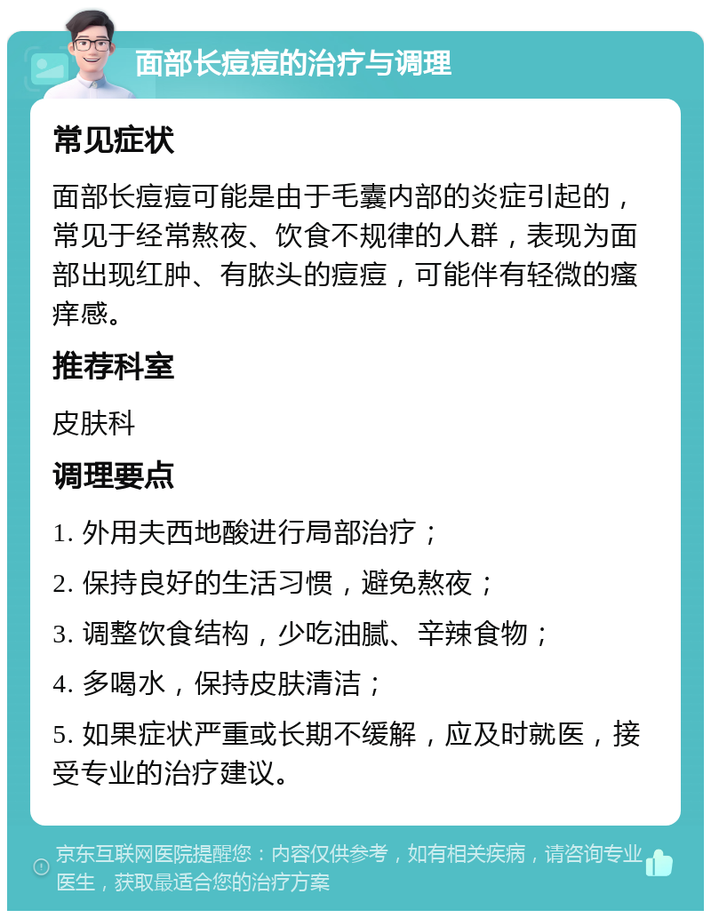 面部长痘痘的治疗与调理 常见症状 面部长痘痘可能是由于毛囊内部的炎症引起的，常见于经常熬夜、饮食不规律的人群，表现为面部出现红肿、有脓头的痘痘，可能伴有轻微的瘙痒感。 推荐科室 皮肤科 调理要点 1. 外用夫西地酸进行局部治疗； 2. 保持良好的生活习惯，避免熬夜； 3. 调整饮食结构，少吃油腻、辛辣食物； 4. 多喝水，保持皮肤清洁； 5. 如果症状严重或长期不缓解，应及时就医，接受专业的治疗建议。