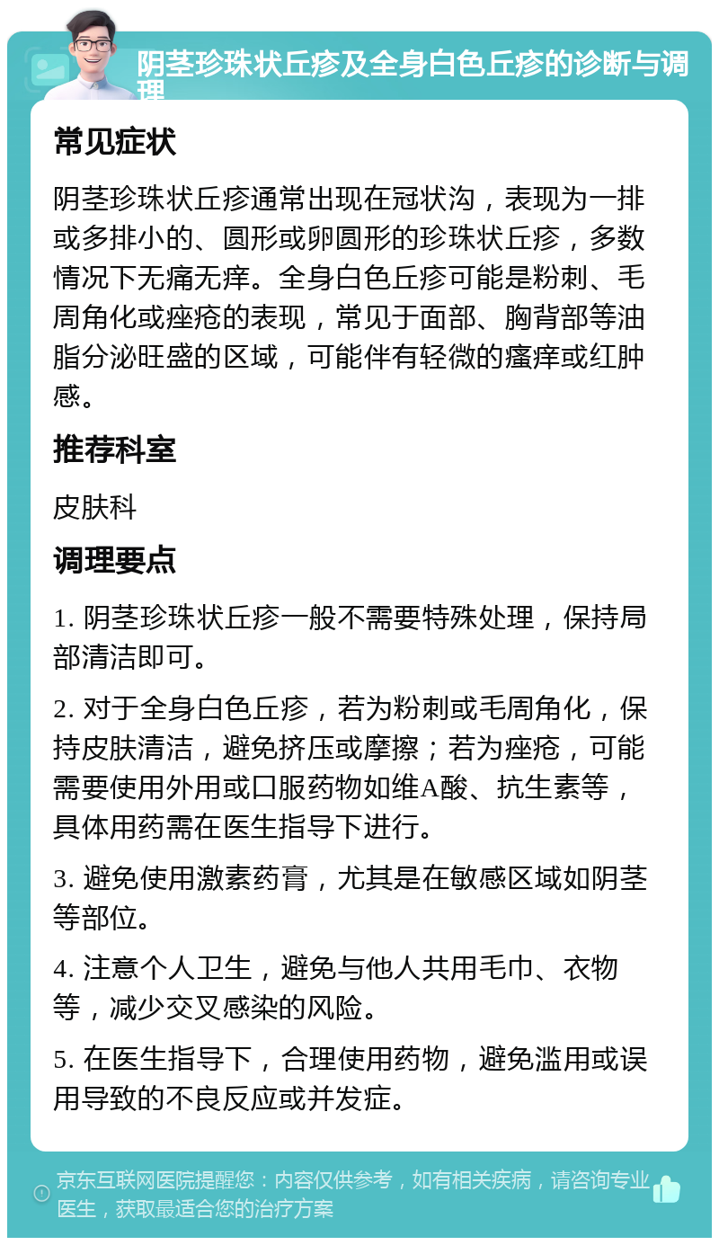 阴茎珍珠状丘疹及全身白色丘疹的诊断与调理 常见症状 阴茎珍珠状丘疹通常出现在冠状沟，表现为一排或多排小的、圆形或卵圆形的珍珠状丘疹，多数情况下无痛无痒。全身白色丘疹可能是粉刺、毛周角化或痤疮的表现，常见于面部、胸背部等油脂分泌旺盛的区域，可能伴有轻微的瘙痒或红肿感。 推荐科室 皮肤科 调理要点 1. 阴茎珍珠状丘疹一般不需要特殊处理，保持局部清洁即可。 2. 对于全身白色丘疹，若为粉刺或毛周角化，保持皮肤清洁，避免挤压或摩擦；若为痤疮，可能需要使用外用或口服药物如维A酸、抗生素等，具体用药需在医生指导下进行。 3. 避免使用激素药膏，尤其是在敏感区域如阴茎等部位。 4. 注意个人卫生，避免与他人共用毛巾、衣物等，减少交叉感染的风险。 5. 在医生指导下，合理使用药物，避免滥用或误用导致的不良反应或并发症。