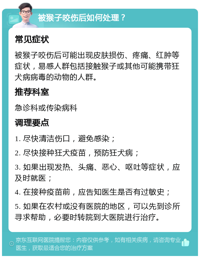 被猴子咬伤后如何处理？ 常见症状 被猴子咬伤后可能出现皮肤损伤、疼痛、红肿等症状，易感人群包括接触猴子或其他可能携带狂犬病病毒的动物的人群。 推荐科室 急诊科或传染病科 调理要点 1. 尽快清洁伤口，避免感染； 2. 尽快接种狂犬疫苗，预防狂犬病； 3. 如果出现发热、头痛、恶心、呕吐等症状，应及时就医； 4. 在接种疫苗前，应告知医生是否有过敏史； 5. 如果在农村或没有医院的地区，可以先到诊所寻求帮助，必要时转院到大医院进行治疗。