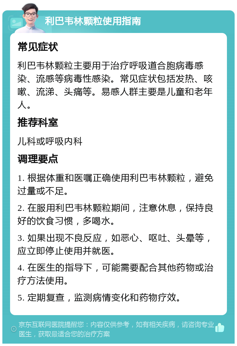 利巴韦林颗粒使用指南 常见症状 利巴韦林颗粒主要用于治疗呼吸道合胞病毒感染、流感等病毒性感染。常见症状包括发热、咳嗽、流涕、头痛等。易感人群主要是儿童和老年人。 推荐科室 儿科或呼吸内科 调理要点 1. 根据体重和医嘱正确使用利巴韦林颗粒，避免过量或不足。 2. 在服用利巴韦林颗粒期间，注意休息，保持良好的饮食习惯，多喝水。 3. 如果出现不良反应，如恶心、呕吐、头晕等，应立即停止使用并就医。 4. 在医生的指导下，可能需要配合其他药物或治疗方法使用。 5. 定期复查，监测病情变化和药物疗效。