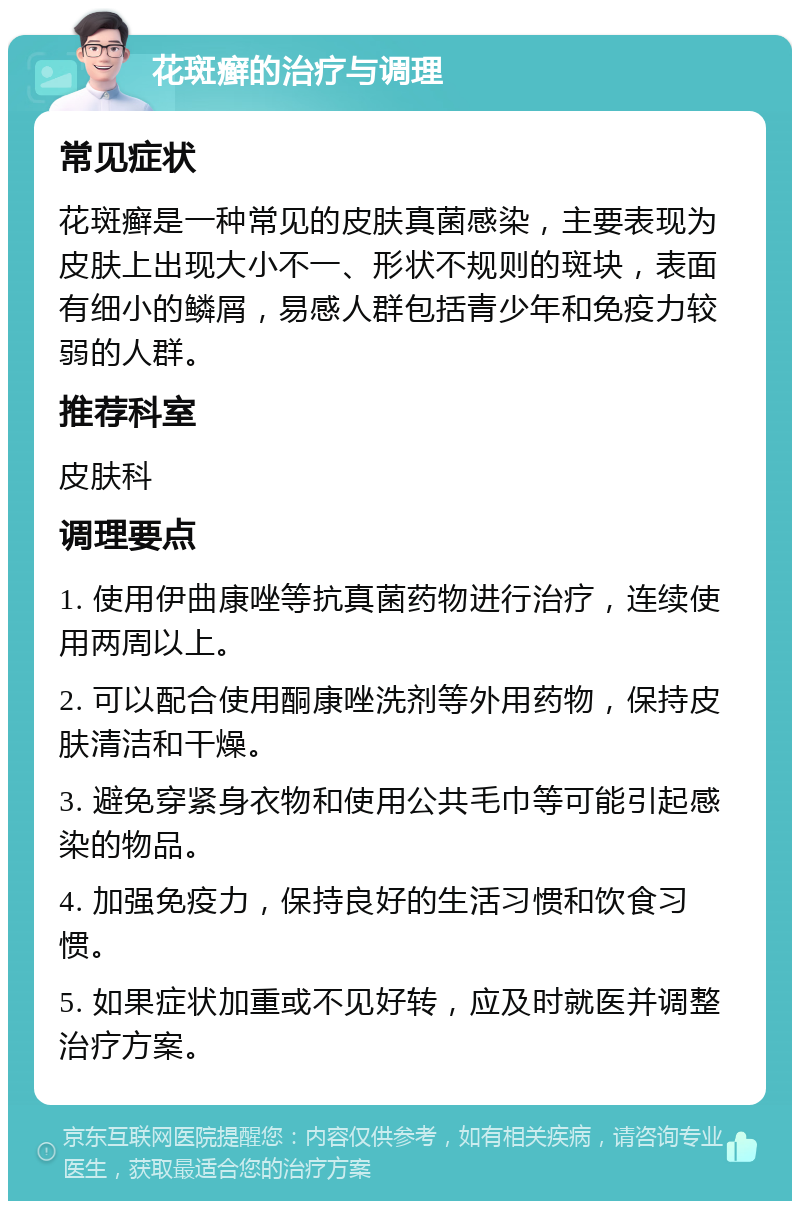 花斑癣的治疗与调理 常见症状 花斑癣是一种常见的皮肤真菌感染，主要表现为皮肤上出现大小不一、形状不规则的斑块，表面有细小的鳞屑，易感人群包括青少年和免疫力较弱的人群。 推荐科室 皮肤科 调理要点 1. 使用伊曲康唑等抗真菌药物进行治疗，连续使用两周以上。 2. 可以配合使用酮康唑洗剂等外用药物，保持皮肤清洁和干燥。 3. 避免穿紧身衣物和使用公共毛巾等可能引起感染的物品。 4. 加强免疫力，保持良好的生活习惯和饮食习惯。 5. 如果症状加重或不见好转，应及时就医并调整治疗方案。