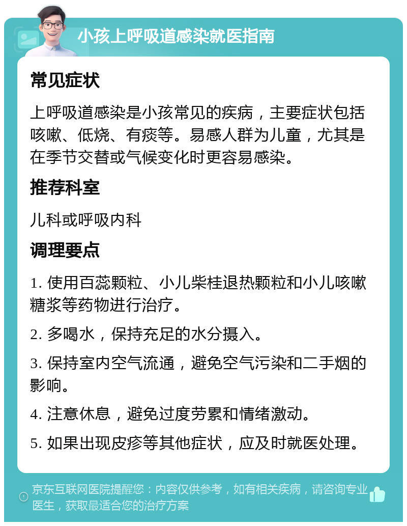 小孩上呼吸道感染就医指南 常见症状 上呼吸道感染是小孩常见的疾病，主要症状包括咳嗽、低烧、有痰等。易感人群为儿童，尤其是在季节交替或气候变化时更容易感染。 推荐科室 儿科或呼吸内科 调理要点 1. 使用百蕊颗粒、小儿柴桂退热颗粒和小儿咳嗽糖浆等药物进行治疗。 2. 多喝水，保持充足的水分摄入。 3. 保持室内空气流通，避免空气污染和二手烟的影响。 4. 注意休息，避免过度劳累和情绪激动。 5. 如果出现皮疹等其他症状，应及时就医处理。