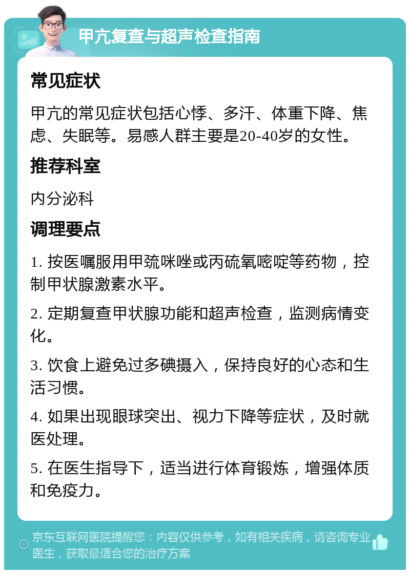 甲亢复查与超声检查指南 常见症状 甲亢的常见症状包括心悸、多汗、体重下降、焦虑、失眠等。易感人群主要是20-40岁的女性。 推荐科室 内分泌科 调理要点 1. 按医嘱服用甲巯咪唑或丙硫氧嘧啶等药物，控制甲状腺激素水平。 2. 定期复查甲状腺功能和超声检查，监测病情变化。 3. 饮食上避免过多碘摄入，保持良好的心态和生活习惯。 4. 如果出现眼球突出、视力下降等症状，及时就医处理。 5. 在医生指导下，适当进行体育锻炼，增强体质和免疫力。