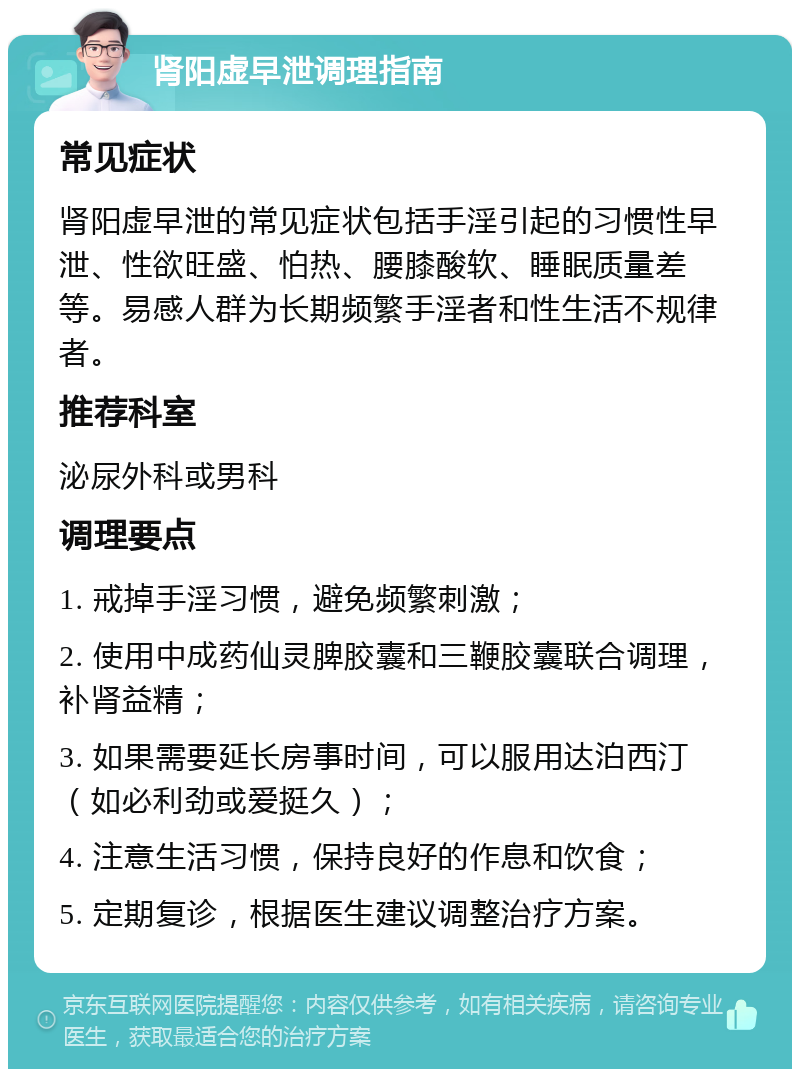 肾阳虚早泄调理指南 常见症状 肾阳虚早泄的常见症状包括手淫引起的习惯性早泄、性欲旺盛、怕热、腰膝酸软、睡眠质量差等。易感人群为长期频繁手淫者和性生活不规律者。 推荐科室 泌尿外科或男科 调理要点 1. 戒掉手淫习惯，避免频繁刺激； 2. 使用中成药仙灵脾胶囊和三鞭胶囊联合调理，补肾益精； 3. 如果需要延长房事时间，可以服用达泊西汀（如必利劲或爱挺久）； 4. 注意生活习惯，保持良好的作息和饮食； 5. 定期复诊，根据医生建议调整治疗方案。