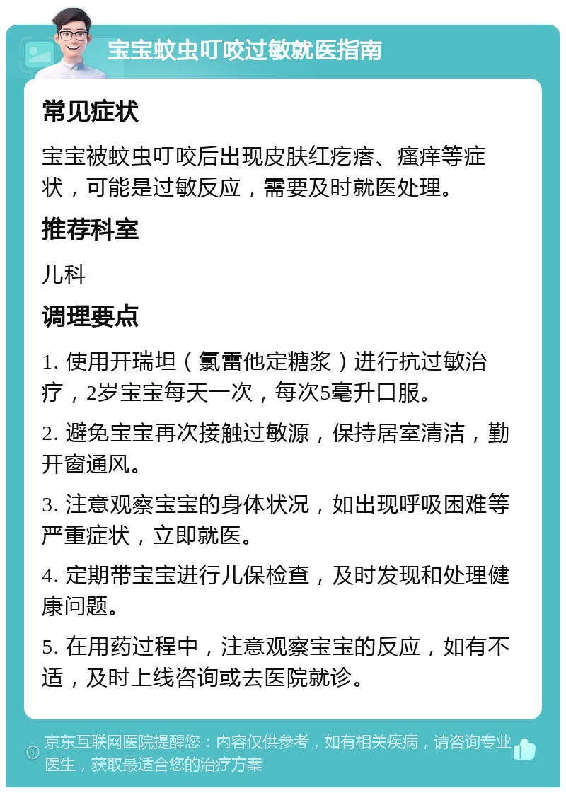 宝宝蚊虫叮咬过敏就医指南 常见症状 宝宝被蚊虫叮咬后出现皮肤红疙瘩、瘙痒等症状，可能是过敏反应，需要及时就医处理。 推荐科室 儿科 调理要点 1. 使用开瑞坦（氯雷他定糖浆）进行抗过敏治疗，2岁宝宝每天一次，每次5毫升口服。 2. 避免宝宝再次接触过敏源，保持居室清洁，勤开窗通风。 3. 注意观察宝宝的身体状况，如出现呼吸困难等严重症状，立即就医。 4. 定期带宝宝进行儿保检查，及时发现和处理健康问题。 5. 在用药过程中，注意观察宝宝的反应，如有不适，及时上线咨询或去医院就诊。