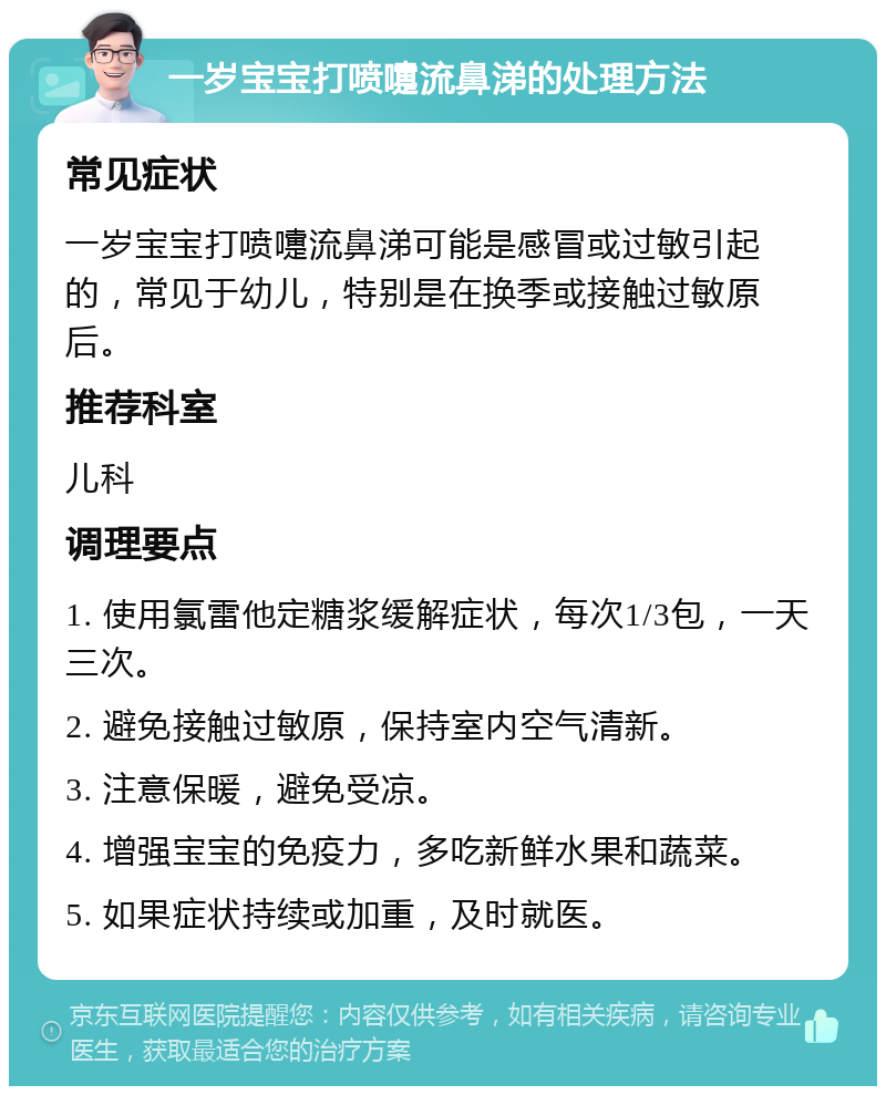 一岁宝宝打喷嚏流鼻涕的处理方法 常见症状 一岁宝宝打喷嚏流鼻涕可能是感冒或过敏引起的，常见于幼儿，特别是在换季或接触过敏原后。 推荐科室 儿科 调理要点 1. 使用氯雷他定糖浆缓解症状，每次1/3包，一天三次。 2. 避免接触过敏原，保持室内空气清新。 3. 注意保暖，避免受凉。 4. 增强宝宝的免疫力，多吃新鲜水果和蔬菜。 5. 如果症状持续或加重，及时就医。