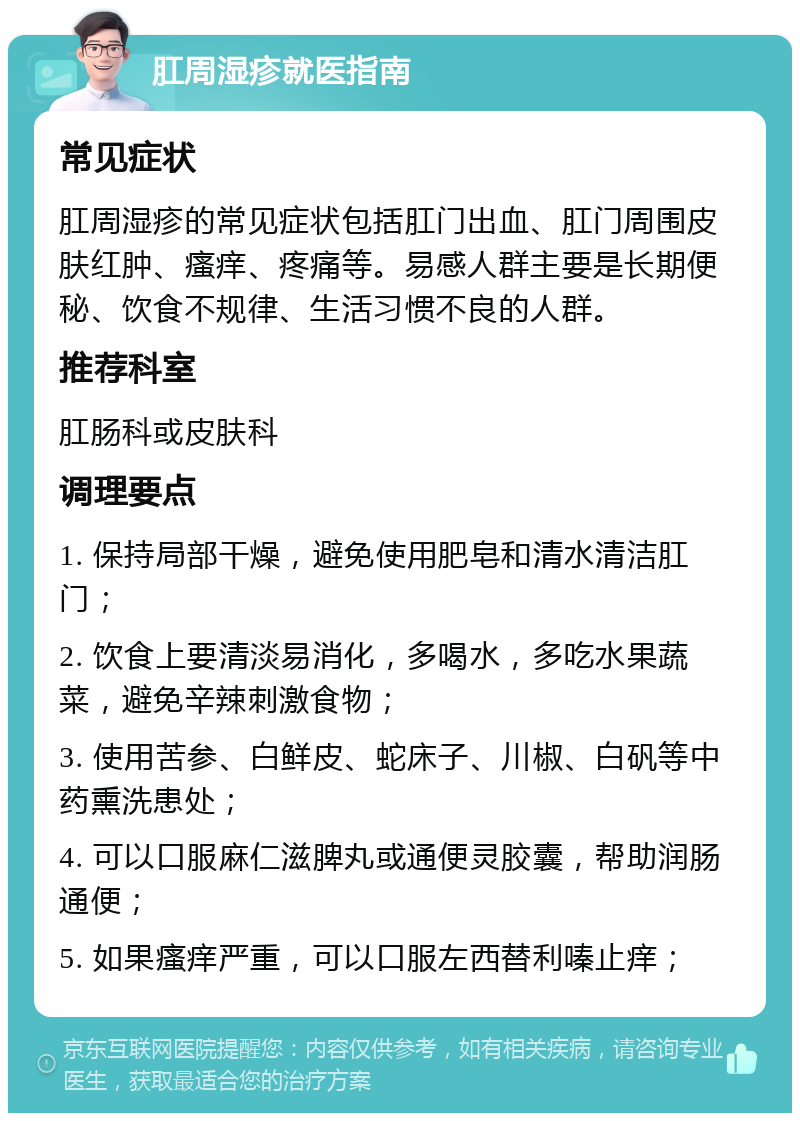 肛周湿疹就医指南 常见症状 肛周湿疹的常见症状包括肛门出血、肛门周围皮肤红肿、瘙痒、疼痛等。易感人群主要是长期便秘、饮食不规律、生活习惯不良的人群。 推荐科室 肛肠科或皮肤科 调理要点 1. 保持局部干燥，避免使用肥皂和清水清洁肛门； 2. 饮食上要清淡易消化，多喝水，多吃水果蔬菜，避免辛辣刺激食物； 3. 使用苦参、白鲜皮、蛇床子、川椒、白矾等中药熏洗患处； 4. 可以口服麻仁滋脾丸或通便灵胶囊，帮助润肠通便； 5. 如果瘙痒严重，可以口服左西替利嗪止痒；