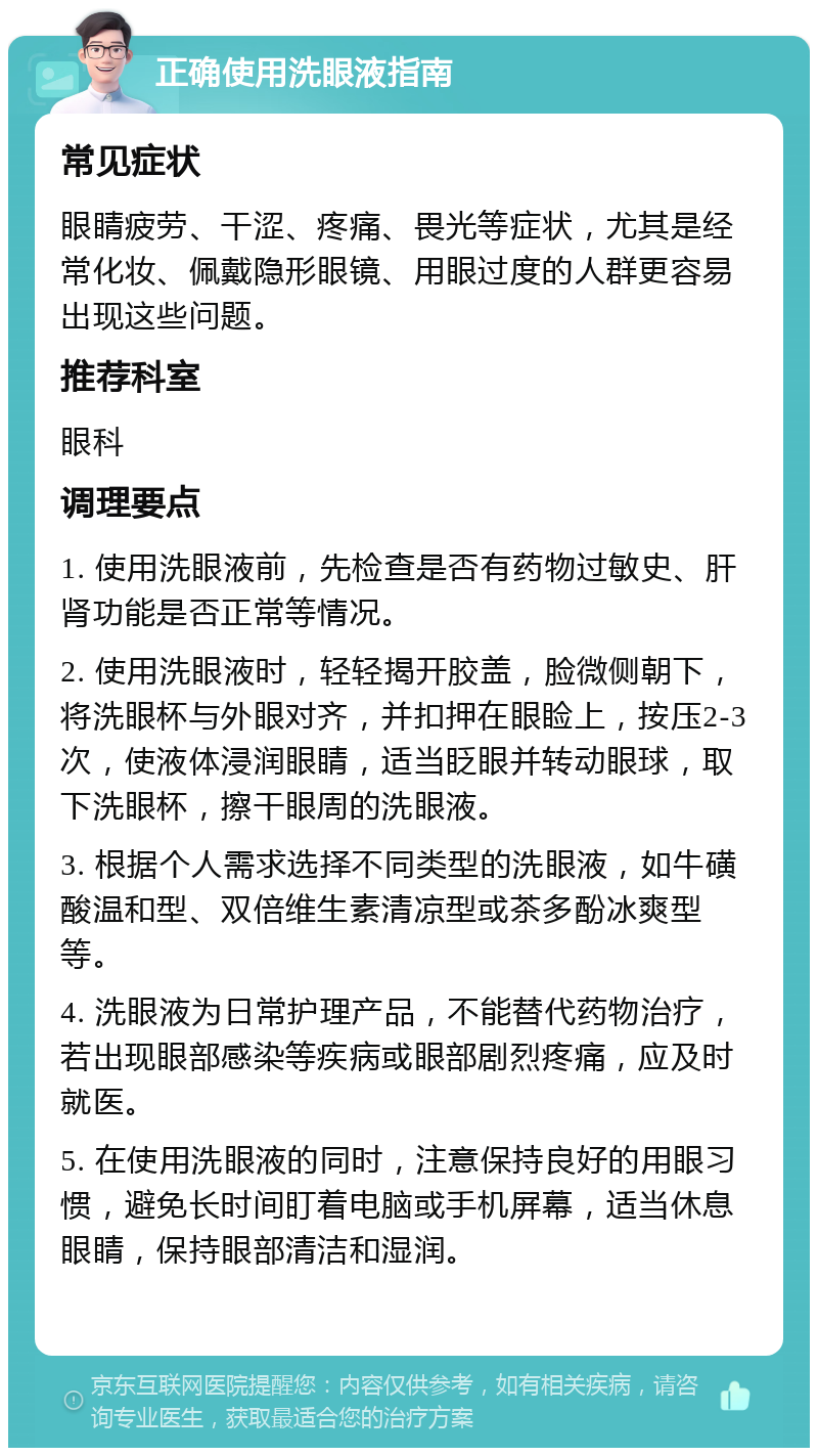 正确使用洗眼液指南 常见症状 眼睛疲劳、干涩、疼痛、畏光等症状，尤其是经常化妆、佩戴隐形眼镜、用眼过度的人群更容易出现这些问题。 推荐科室 眼科 调理要点 1. 使用洗眼液前，先检查是否有药物过敏史、肝肾功能是否正常等情况。 2. 使用洗眼液时，轻轻揭开胶盖，脸微侧朝下，将洗眼杯与外眼对齐，并扣押在眼睑上，按压2-3次，使液体浸润眼睛，适当眨眼并转动眼球，取下洗眼杯，擦干眼周的洗眼液。 3. 根据个人需求选择不同类型的洗眼液，如牛磺酸温和型、双倍维生素清凉型或茶多酚冰爽型等。 4. 洗眼液为日常护理产品，不能替代药物治疗，若出现眼部感染等疾病或眼部剧烈疼痛，应及时就医。 5. 在使用洗眼液的同时，注意保持良好的用眼习惯，避免长时间盯着电脑或手机屏幕，适当休息眼睛，保持眼部清洁和湿润。