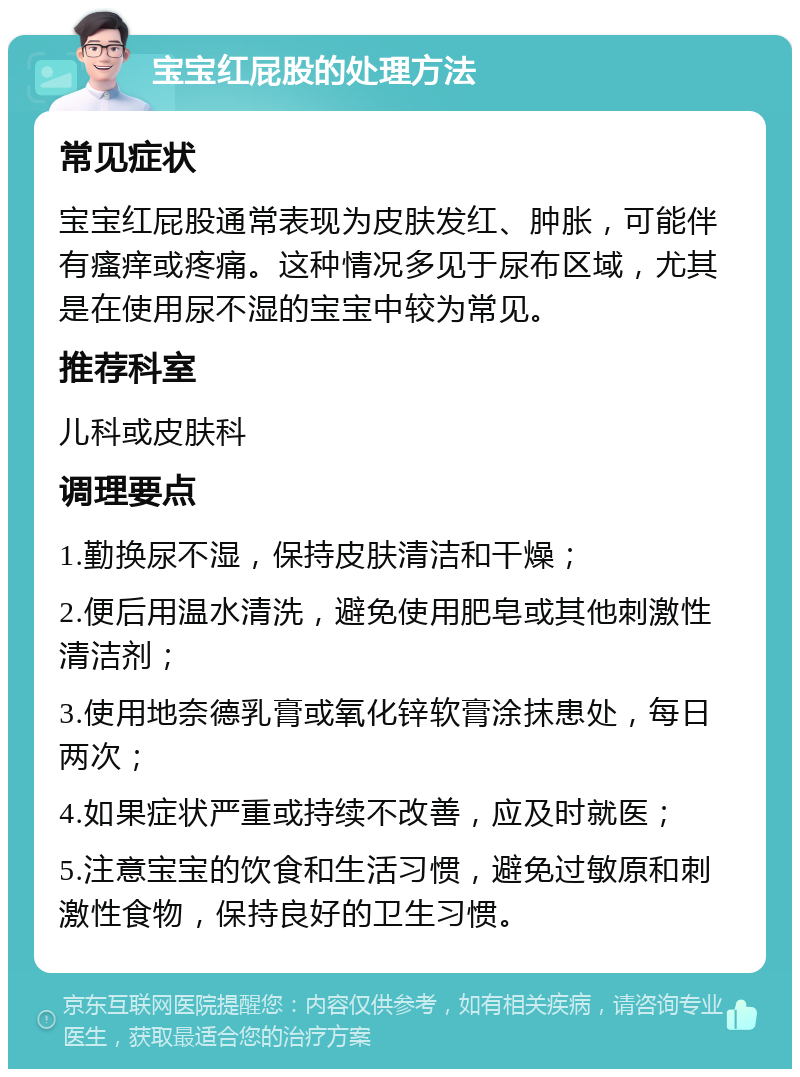 宝宝红屁股的处理方法 常见症状 宝宝红屁股通常表现为皮肤发红、肿胀，可能伴有瘙痒或疼痛。这种情况多见于尿布区域，尤其是在使用尿不湿的宝宝中较为常见。 推荐科室 儿科或皮肤科 调理要点 1.勤换尿不湿，保持皮肤清洁和干燥； 2.便后用温水清洗，避免使用肥皂或其他刺激性清洁剂； 3.使用地奈德乳膏或氧化锌软膏涂抹患处，每日两次； 4.如果症状严重或持续不改善，应及时就医； 5.注意宝宝的饮食和生活习惯，避免过敏原和刺激性食物，保持良好的卫生习惯。