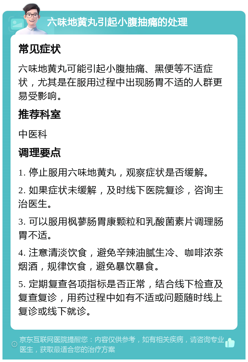 六味地黄丸引起小腹抽痛的处理 常见症状 六味地黄丸可能引起小腹抽痛、黑便等不适症状，尤其是在服用过程中出现肠胃不适的人群更易受影响。 推荐科室 中医科 调理要点 1. 停止服用六味地黄丸，观察症状是否缓解。 2. 如果症状未缓解，及时线下医院复诊，咨询主治医生。 3. 可以服用枫蓼肠胃康颗粒和乳酸菌素片调理肠胃不适。 4. 注意清淡饮食，避免辛辣油腻生冷、咖啡浓茶烟酒，规律饮食，避免暴饮暴食。 5. 定期复查各项指标是否正常，结合线下检查及复查复诊，用药过程中如有不适或问题随时线上复诊或线下就诊。