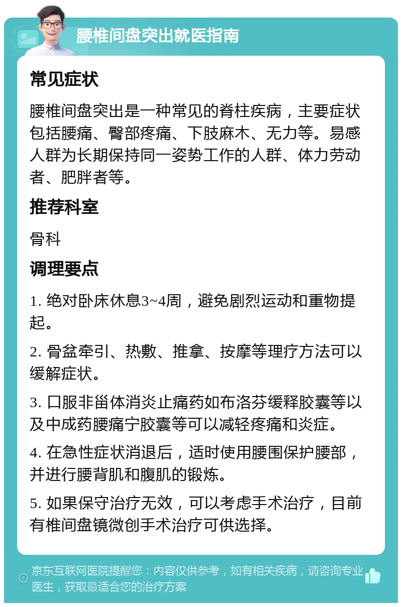 腰椎间盘突出就医指南 常见症状 腰椎间盘突出是一种常见的脊柱疾病，主要症状包括腰痛、臀部疼痛、下肢麻木、无力等。易感人群为长期保持同一姿势工作的人群、体力劳动者、肥胖者等。 推荐科室 骨科 调理要点 1. 绝对卧床休息3~4周，避免剧烈运动和重物提起。 2. 骨盆牵引、热敷、推拿、按摩等理疗方法可以缓解症状。 3. 口服非甾体消炎止痛药如布洛芬缓释胶囊等以及中成药腰痛宁胶囊等可以减轻疼痛和炎症。 4. 在急性症状消退后，适时使用腰围保护腰部，并进行腰背肌和腹肌的锻炼。 5. 如果保守治疗无效，可以考虑手术治疗，目前有椎间盘镜微创手术治疗可供选择。