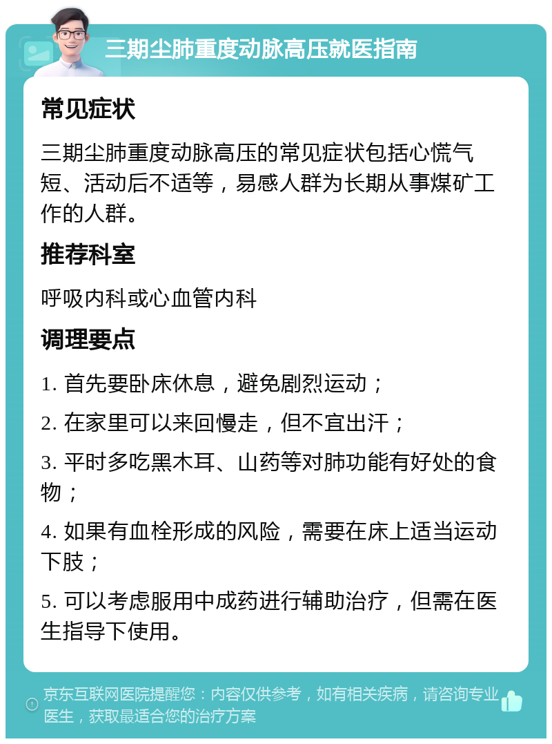 三期尘肺重度动脉高压就医指南 常见症状 三期尘肺重度动脉高压的常见症状包括心慌气短、活动后不适等，易感人群为长期从事煤矿工作的人群。 推荐科室 呼吸内科或心血管内科 调理要点 1. 首先要卧床休息，避免剧烈运动； 2. 在家里可以来回慢走，但不宜出汗； 3. 平时多吃黑木耳、山药等对肺功能有好处的食物； 4. 如果有血栓形成的风险，需要在床上适当运动下肢； 5. 可以考虑服用中成药进行辅助治疗，但需在医生指导下使用。