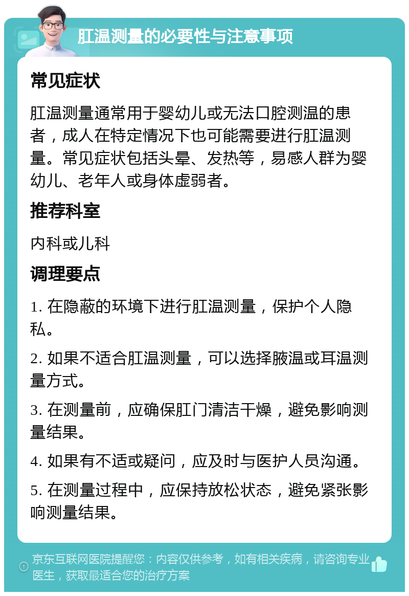 肛温测量的必要性与注意事项 常见症状 肛温测量通常用于婴幼儿或无法口腔测温的患者，成人在特定情况下也可能需要进行肛温测量。常见症状包括头晕、发热等，易感人群为婴幼儿、老年人或身体虚弱者。 推荐科室 内科或儿科 调理要点 1. 在隐蔽的环境下进行肛温测量，保护个人隐私。 2. 如果不适合肛温测量，可以选择腋温或耳温测量方式。 3. 在测量前，应确保肛门清洁干燥，避免影响测量结果。 4. 如果有不适或疑问，应及时与医护人员沟通。 5. 在测量过程中，应保持放松状态，避免紧张影响测量结果。