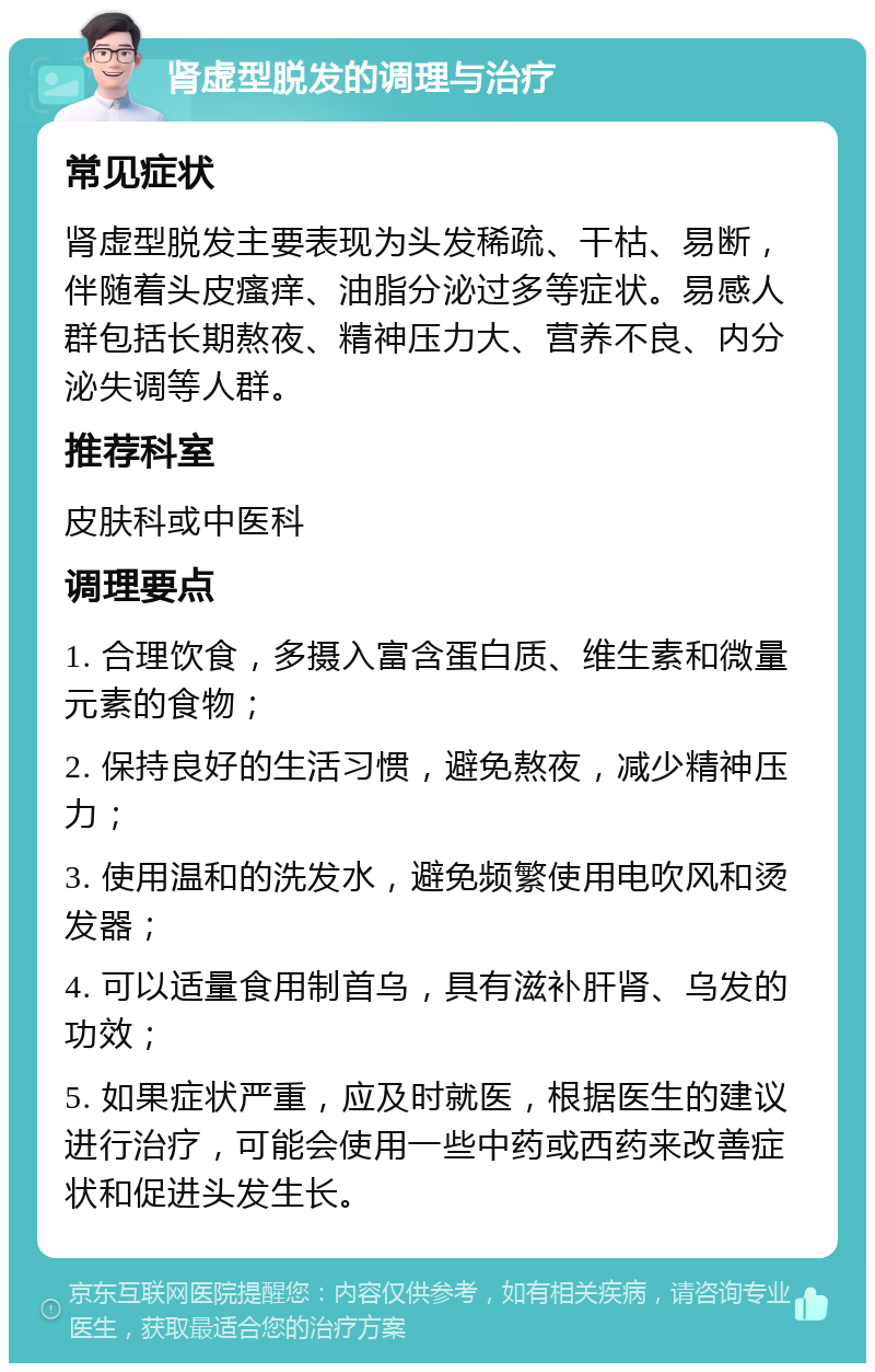 肾虚型脱发的调理与治疗 常见症状 肾虚型脱发主要表现为头发稀疏、干枯、易断，伴随着头皮瘙痒、油脂分泌过多等症状。易感人群包括长期熬夜、精神压力大、营养不良、内分泌失调等人群。 推荐科室 皮肤科或中医科 调理要点 1. 合理饮食，多摄入富含蛋白质、维生素和微量元素的食物； 2. 保持良好的生活习惯，避免熬夜，减少精神压力； 3. 使用温和的洗发水，避免频繁使用电吹风和烫发器； 4. 可以适量食用制首乌，具有滋补肝肾、乌发的功效； 5. 如果症状严重，应及时就医，根据医生的建议进行治疗，可能会使用一些中药或西药来改善症状和促进头发生长。