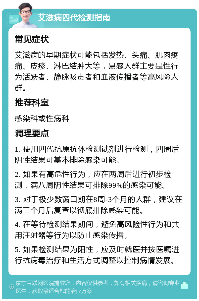 艾滋病四代检测指南 常见症状 艾滋病的早期症状可能包括发热、头痛、肌肉疼痛、皮疹、淋巴结肿大等，易感人群主要是性行为活跃者、静脉吸毒者和血液传播者等高风险人群。 推荐科室 感染科或性病科 调理要点 1. 使用四代抗原抗体检测试剂进行检测，四周后阴性结果可基本排除感染可能。 2. 如果有高危性行为，应在两周后进行初步检测，满八周阴性结果可排除99%的感染可能。 3. 对于极少数窗口期在8周-3个月的人群，建议在满三个月后复查以彻底排除感染可能。 4. 在等待检测结果期间，避免高风险性行为和共用注射器等行为以防止感染传播。 5. 如果检测结果为阳性，应及时就医并按医嘱进行抗病毒治疗和生活方式调整以控制病情发展。