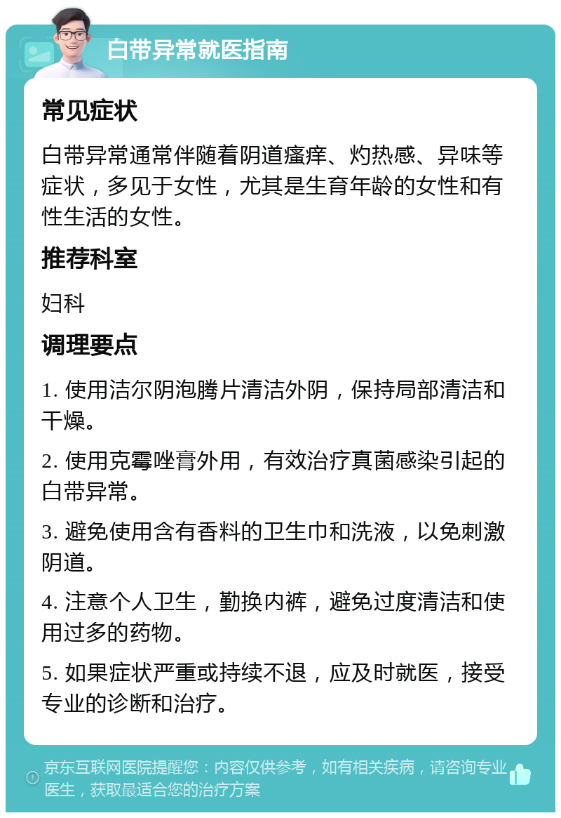 白带异常就医指南 常见症状 白带异常通常伴随着阴道瘙痒、灼热感、异味等症状，多见于女性，尤其是生育年龄的女性和有性生活的女性。 推荐科室 妇科 调理要点 1. 使用洁尔阴泡腾片清洁外阴，保持局部清洁和干燥。 2. 使用克霉唑膏外用，有效治疗真菌感染引起的白带异常。 3. 避免使用含有香料的卫生巾和洗液，以免刺激阴道。 4. 注意个人卫生，勤换内裤，避免过度清洁和使用过多的药物。 5. 如果症状严重或持续不退，应及时就医，接受专业的诊断和治疗。