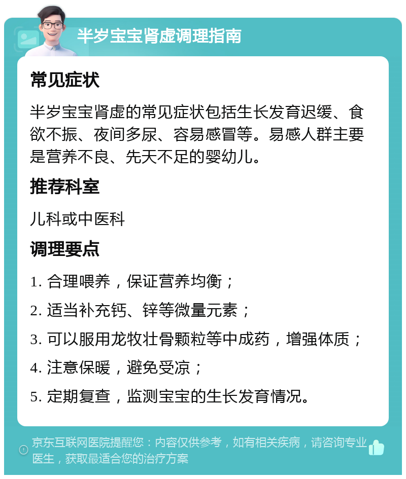 半岁宝宝肾虚调理指南 常见症状 半岁宝宝肾虚的常见症状包括生长发育迟缓、食欲不振、夜间多尿、容易感冒等。易感人群主要是营养不良、先天不足的婴幼儿。 推荐科室 儿科或中医科 调理要点 1. 合理喂养，保证营养均衡； 2. 适当补充钙、锌等微量元素； 3. 可以服用龙牧壮骨颗粒等中成药，增强体质； 4. 注意保暖，避免受凉； 5. 定期复查，监测宝宝的生长发育情况。