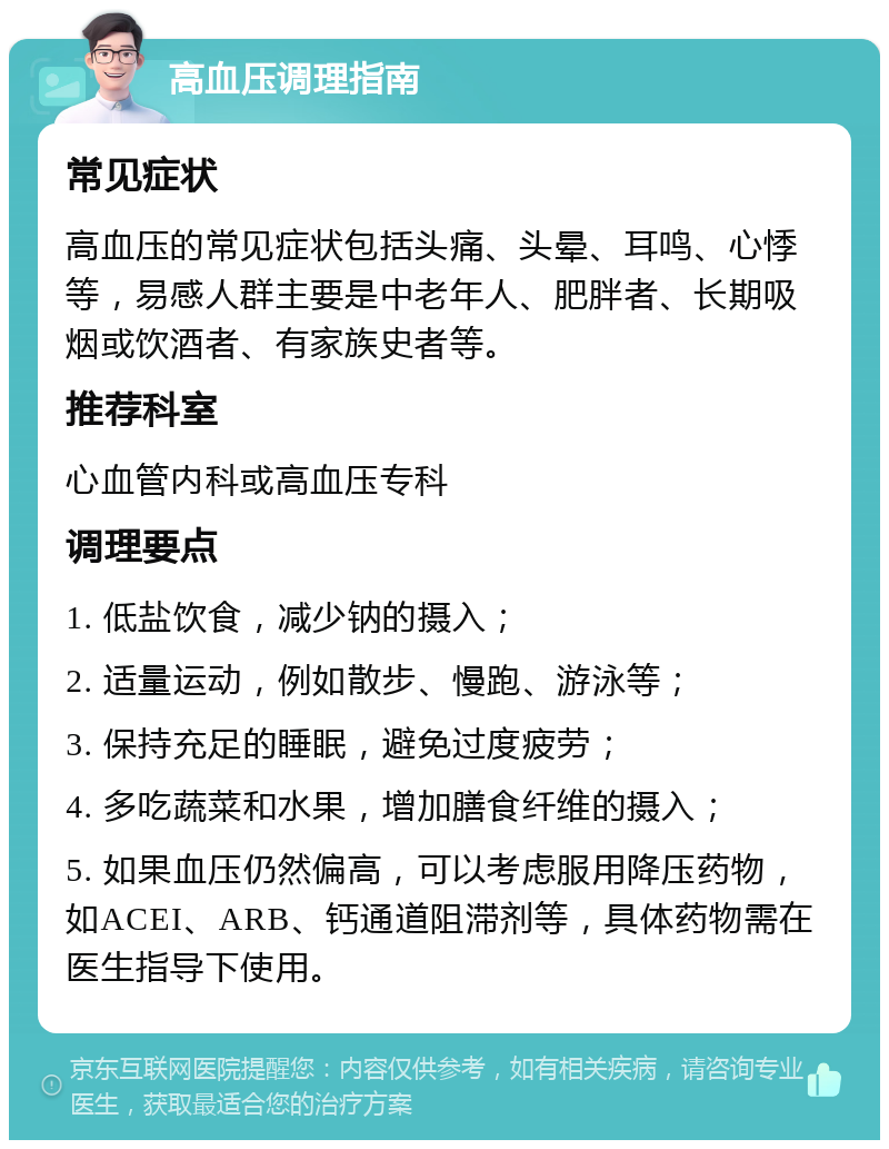 高血压调理指南 常见症状 高血压的常见症状包括头痛、头晕、耳鸣、心悸等，易感人群主要是中老年人、肥胖者、长期吸烟或饮酒者、有家族史者等。 推荐科室 心血管内科或高血压专科 调理要点 1. 低盐饮食，减少钠的摄入； 2. 适量运动，例如散步、慢跑、游泳等； 3. 保持充足的睡眠，避免过度疲劳； 4. 多吃蔬菜和水果，增加膳食纤维的摄入； 5. 如果血压仍然偏高，可以考虑服用降压药物，如ACEI、ARB、钙通道阻滞剂等，具体药物需在医生指导下使用。