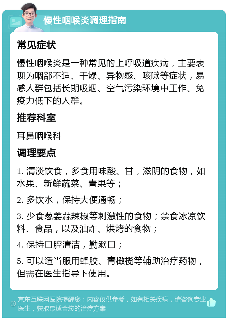 慢性咽喉炎调理指南 常见症状 慢性咽喉炎是一种常见的上呼吸道疾病，主要表现为咽部不适、干燥、异物感、咳嗽等症状，易感人群包括长期吸烟、空气污染环境中工作、免疫力低下的人群。 推荐科室 耳鼻咽喉科 调理要点 1. 清淡饮食，多食用味酸、甘，滋阴的食物，如水果、新鲜蔬菜、青果等； 2. 多饮水，保持大便通畅； 3. 少食葱姜蒜辣椒等刺激性的食物；禁食冰凉饮料、食品，以及油炸、烘烤的食物； 4. 保持口腔清洁，勤漱口； 5. 可以适当服用蜂胶、青橄榄等辅助治疗药物，但需在医生指导下使用。