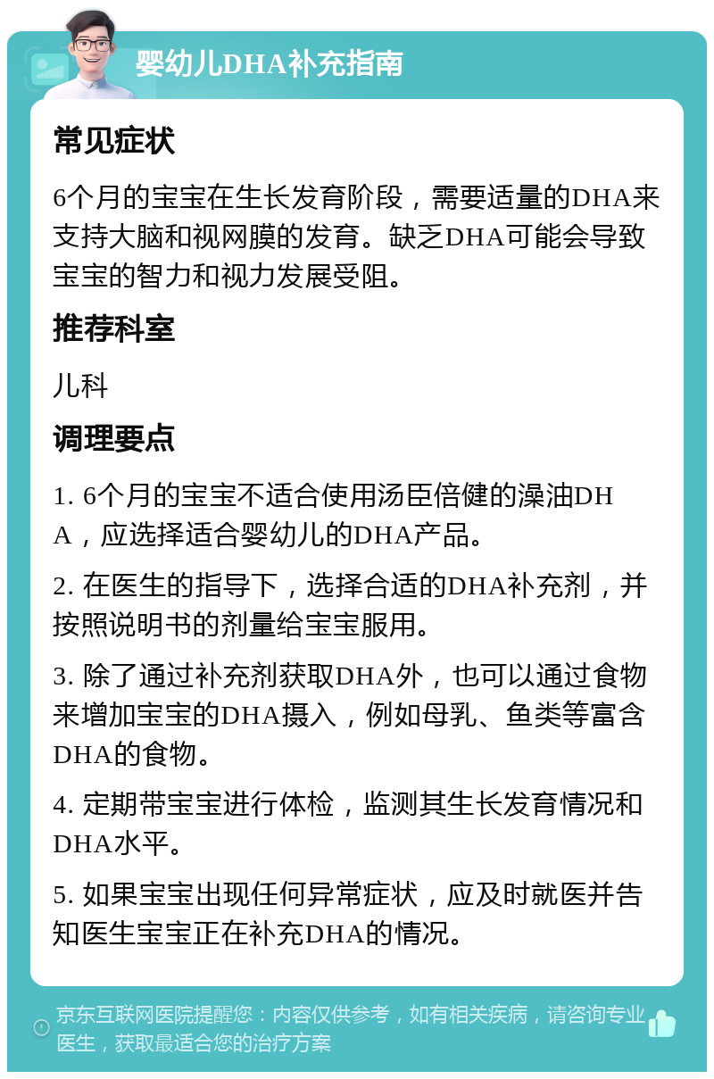 婴幼儿DHA补充指南 常见症状 6个月的宝宝在生长发育阶段，需要适量的DHA来支持大脑和视网膜的发育。缺乏DHA可能会导致宝宝的智力和视力发展受阻。 推荐科室 儿科 调理要点 1. 6个月的宝宝不适合使用汤臣倍健的澡油DHA，应选择适合婴幼儿的DHA产品。 2. 在医生的指导下，选择合适的DHA补充剂，并按照说明书的剂量给宝宝服用。 3. 除了通过补充剂获取DHA外，也可以通过食物来增加宝宝的DHA摄入，例如母乳、鱼类等富含DHA的食物。 4. 定期带宝宝进行体检，监测其生长发育情况和DHA水平。 5. 如果宝宝出现任何异常症状，应及时就医并告知医生宝宝正在补充DHA的情况。