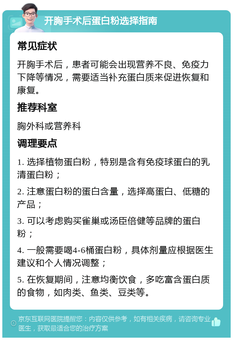 开胸手术后蛋白粉选择指南 常见症状 开胸手术后，患者可能会出现营养不良、免疫力下降等情况，需要适当补充蛋白质来促进恢复和康复。 推荐科室 胸外科或营养科 调理要点 1. 选择植物蛋白粉，特别是含有免疫球蛋白的乳清蛋白粉； 2. 注意蛋白粉的蛋白含量，选择高蛋白、低糖的产品； 3. 可以考虑购买雀巢或汤臣倍健等品牌的蛋白粉； 4. 一般需要喝4-6桶蛋白粉，具体剂量应根据医生建议和个人情况调整； 5. 在恢复期间，注意均衡饮食，多吃富含蛋白质的食物，如肉类、鱼类、豆类等。