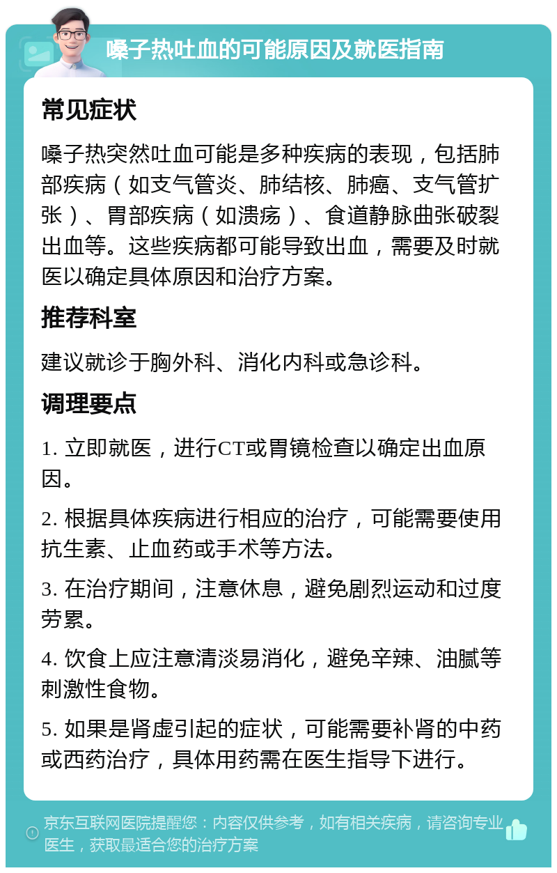 嗓子热吐血的可能原因及就医指南 常见症状 嗓子热突然吐血可能是多种疾病的表现，包括肺部疾病（如支气管炎、肺结核、肺癌、支气管扩张）、胃部疾病（如溃疡）、食道静脉曲张破裂出血等。这些疾病都可能导致出血，需要及时就医以确定具体原因和治疗方案。 推荐科室 建议就诊于胸外科、消化内科或急诊科。 调理要点 1. 立即就医，进行CT或胃镜检查以确定出血原因。 2. 根据具体疾病进行相应的治疗，可能需要使用抗生素、止血药或手术等方法。 3. 在治疗期间，注意休息，避免剧烈运动和过度劳累。 4. 饮食上应注意清淡易消化，避免辛辣、油腻等刺激性食物。 5. 如果是肾虚引起的症状，可能需要补肾的中药或西药治疗，具体用药需在医生指导下进行。