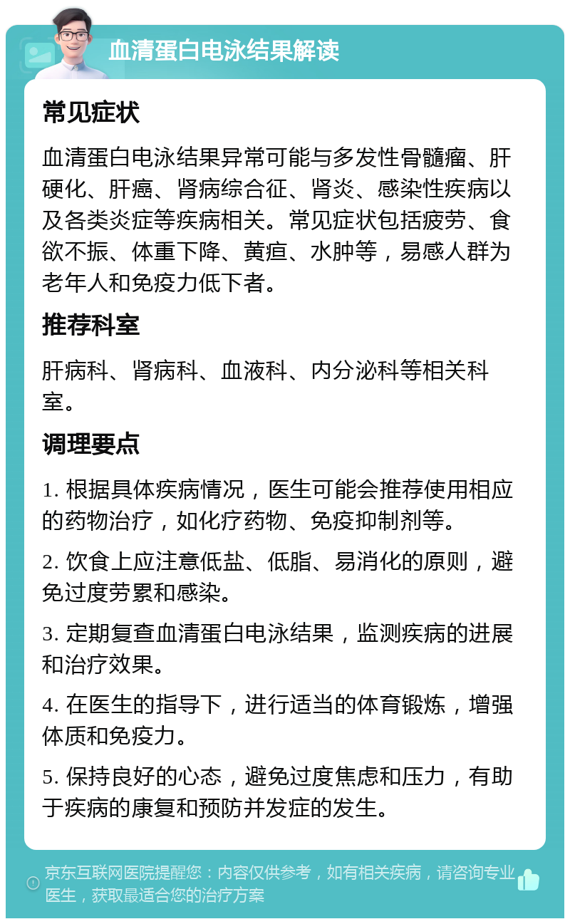 血清蛋白电泳结果解读 常见症状 血清蛋白电泳结果异常可能与多发性骨髓瘤、肝硬化、肝癌、肾病综合征、肾炎、感染性疾病以及各类炎症等疾病相关。常见症状包括疲劳、食欲不振、体重下降、黄疸、水肿等，易感人群为老年人和免疫力低下者。 推荐科室 肝病科、肾病科、血液科、内分泌科等相关科室。 调理要点 1. 根据具体疾病情况，医生可能会推荐使用相应的药物治疗，如化疗药物、免疫抑制剂等。 2. 饮食上应注意低盐、低脂、易消化的原则，避免过度劳累和感染。 3. 定期复查血清蛋白电泳结果，监测疾病的进展和治疗效果。 4. 在医生的指导下，进行适当的体育锻炼，增强体质和免疫力。 5. 保持良好的心态，避免过度焦虑和压力，有助于疾病的康复和预防并发症的发生。