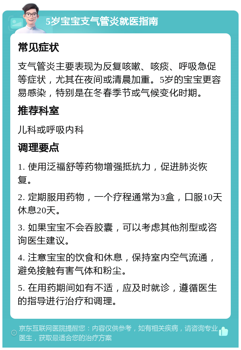 5岁宝宝支气管炎就医指南 常见症状 支气管炎主要表现为反复咳嗽、咳痰、呼吸急促等症状，尤其在夜间或清晨加重。5岁的宝宝更容易感染，特别是在冬春季节或气候变化时期。 推荐科室 儿科或呼吸内科 调理要点 1. 使用泛福舒等药物增强抵抗力，促进肺炎恢复。 2. 定期服用药物，一个疗程通常为3盒，口服10天休息20天。 3. 如果宝宝不会吞胶囊，可以考虑其他剂型或咨询医生建议。 4. 注意宝宝的饮食和休息，保持室内空气流通，避免接触有害气体和粉尘。 5. 在用药期间如有不适，应及时就诊，遵循医生的指导进行治疗和调理。