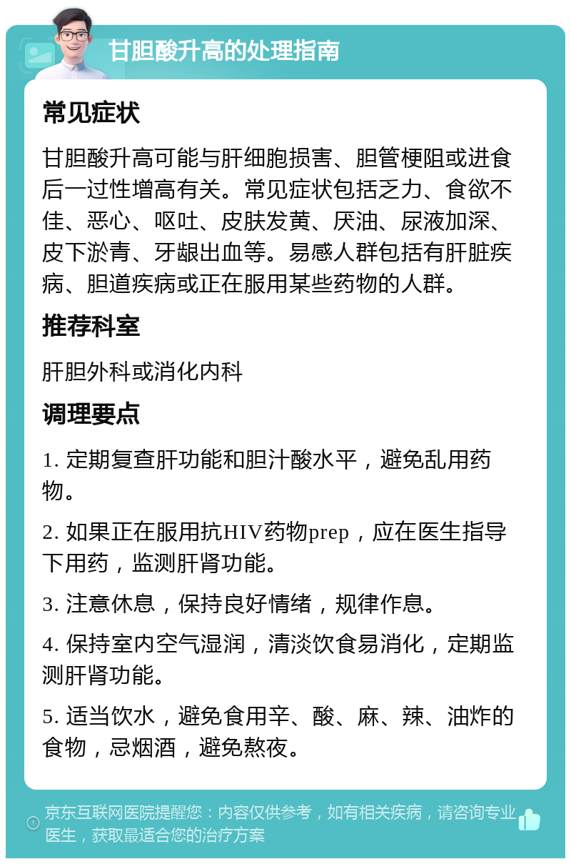 甘胆酸升高的处理指南 常见症状 甘胆酸升高可能与肝细胞损害、胆管梗阻或进食后一过性增高有关。常见症状包括乏力、食欲不佳、恶心、呕吐、皮肤发黄、厌油、尿液加深、皮下淤青、牙龈出血等。易感人群包括有肝脏疾病、胆道疾病或正在服用某些药物的人群。 推荐科室 肝胆外科或消化内科 调理要点 1. 定期复查肝功能和胆汁酸水平，避免乱用药物。 2. 如果正在服用抗HIV药物prep，应在医生指导下用药，监测肝肾功能。 3. 注意休息，保持良好情绪，规律作息。 4. 保持室内空气湿润，清淡饮食易消化，定期监测肝肾功能。 5. 适当饮水，避免食用辛、酸、麻、辣、油炸的食物，忌烟酒，避免熬夜。