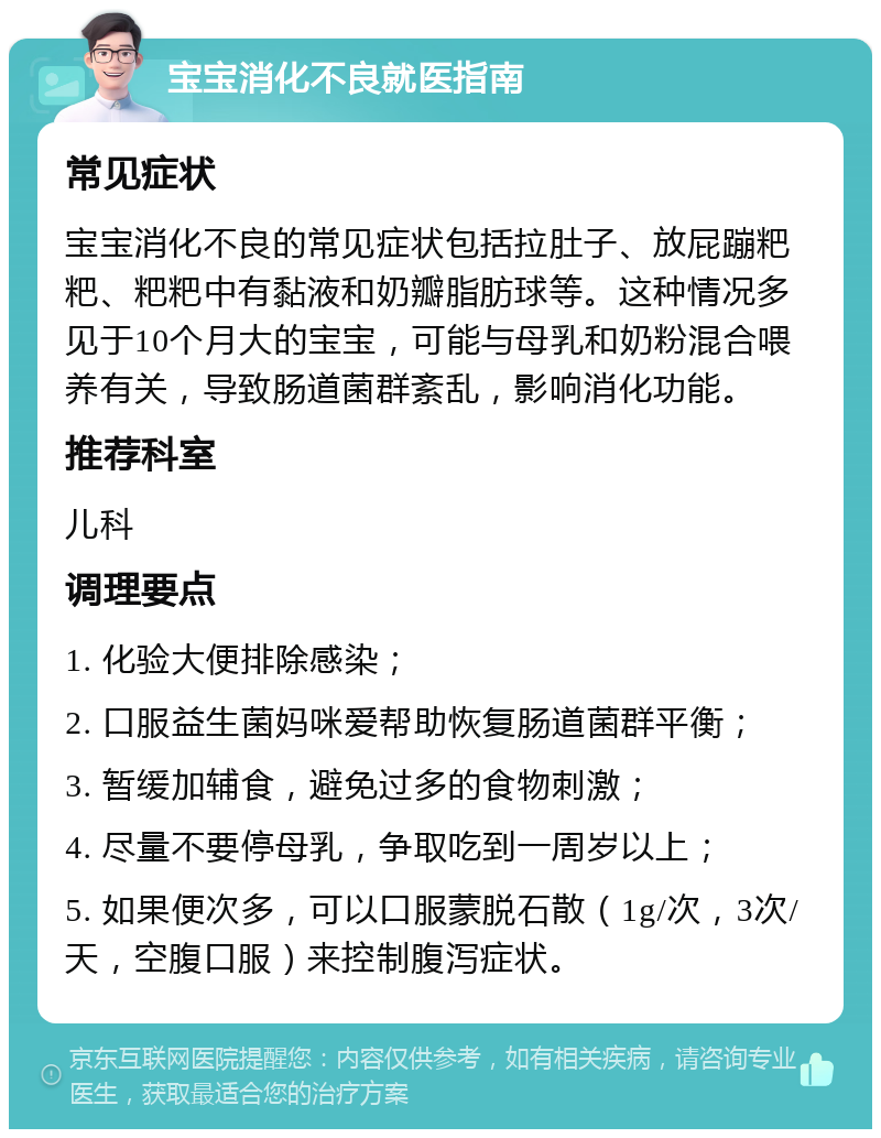 宝宝消化不良就医指南 常见症状 宝宝消化不良的常见症状包括拉肚子、放屁蹦粑粑、粑粑中有黏液和奶瓣脂肪球等。这种情况多见于10个月大的宝宝，可能与母乳和奶粉混合喂养有关，导致肠道菌群紊乱，影响消化功能。 推荐科室 儿科 调理要点 1. 化验大便排除感染； 2. 口服益生菌妈咪爱帮助恢复肠道菌群平衡； 3. 暂缓加辅食，避免过多的食物刺激； 4. 尽量不要停母乳，争取吃到一周岁以上； 5. 如果便次多，可以口服蒙脱石散（1g/次，3次/天，空腹口服）来控制腹泻症状。