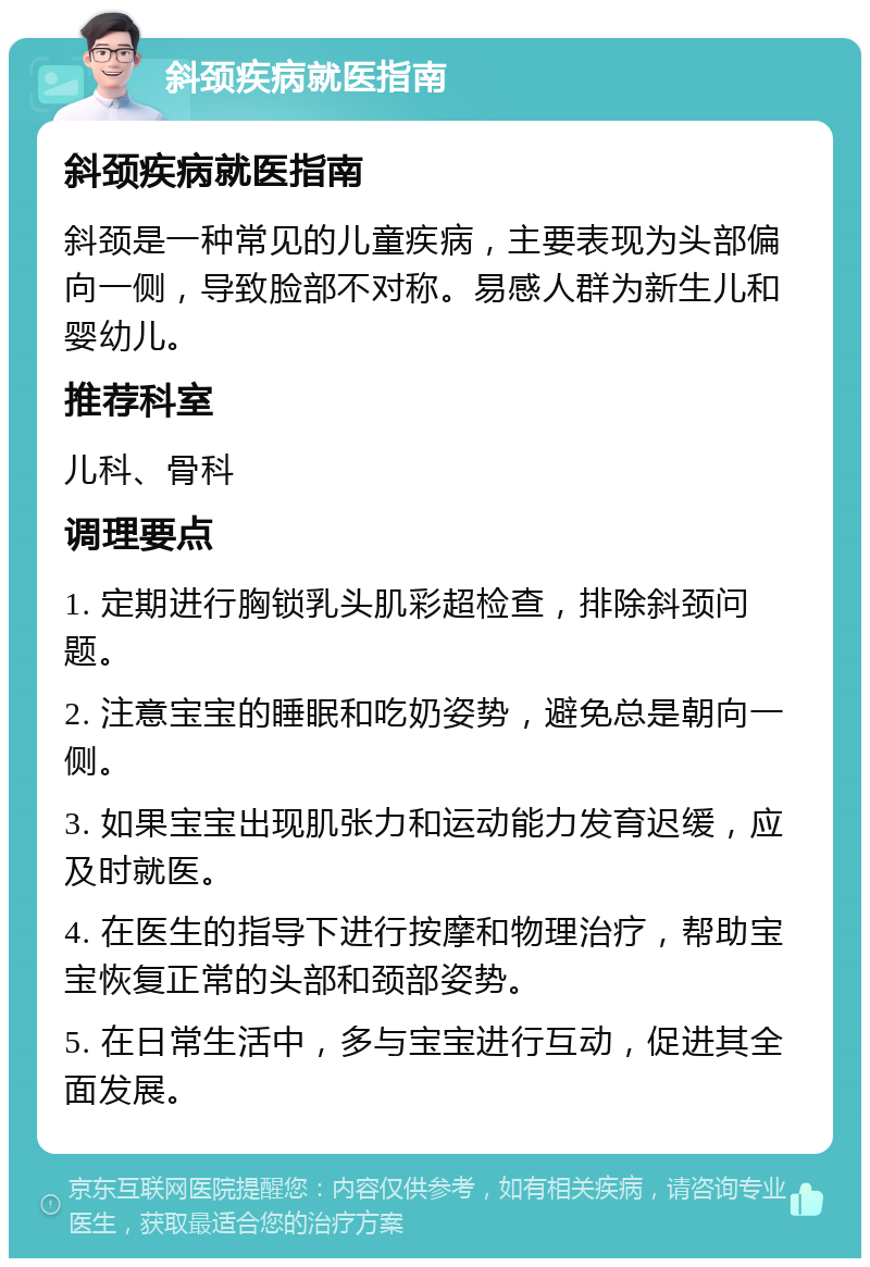 斜颈疾病就医指南 斜颈疾病就医指南 斜颈是一种常见的儿童疾病，主要表现为头部偏向一侧，导致脸部不对称。易感人群为新生儿和婴幼儿。 推荐科室 儿科、骨科 调理要点 1. 定期进行胸锁乳头肌彩超检查，排除斜颈问题。 2. 注意宝宝的睡眠和吃奶姿势，避免总是朝向一侧。 3. 如果宝宝出现肌张力和运动能力发育迟缓，应及时就医。 4. 在医生的指导下进行按摩和物理治疗，帮助宝宝恢复正常的头部和颈部姿势。 5. 在日常生活中，多与宝宝进行互动，促进其全面发展。