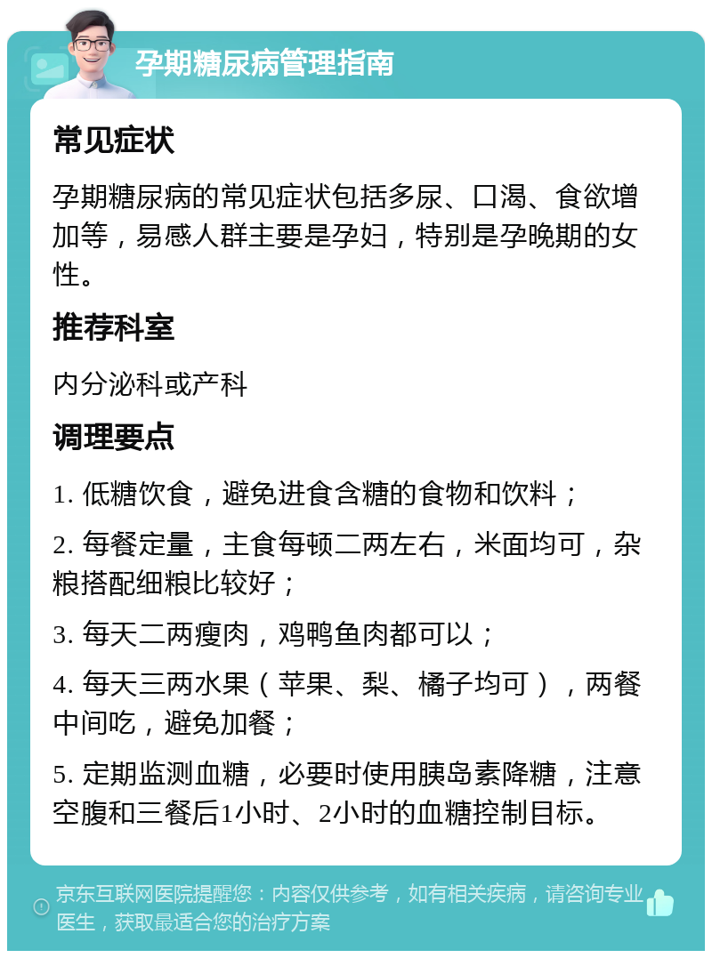 孕期糖尿病管理指南 常见症状 孕期糖尿病的常见症状包括多尿、口渴、食欲增加等，易感人群主要是孕妇，特别是孕晚期的女性。 推荐科室 内分泌科或产科 调理要点 1. 低糖饮食，避免进食含糖的食物和饮料； 2. 每餐定量，主食每顿二两左右，米面均可，杂粮搭配细粮比较好； 3. 每天二两瘦肉，鸡鸭鱼肉都可以； 4. 每天三两水果（苹果、梨、橘子均可），两餐中间吃，避免加餐； 5. 定期监测血糖，必要时使用胰岛素降糖，注意空腹和三餐后1小时、2小时的血糖控制目标。