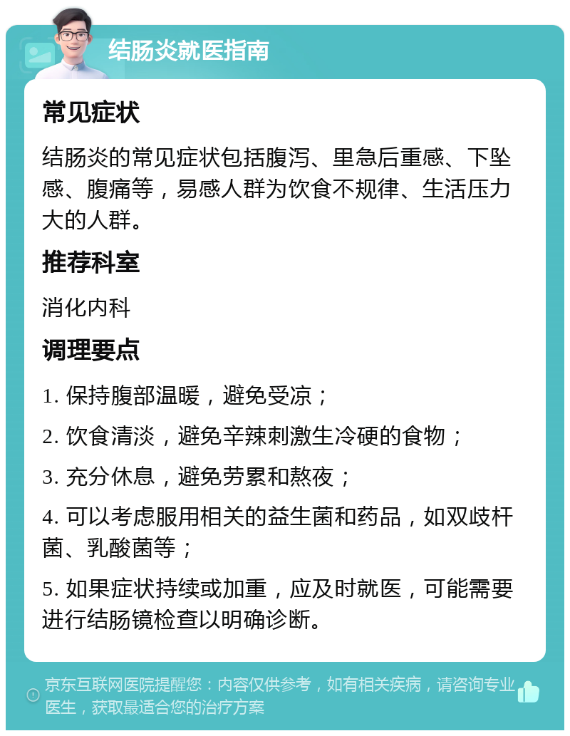 结肠炎就医指南 常见症状 结肠炎的常见症状包括腹泻、里急后重感、下坠感、腹痛等，易感人群为饮食不规律、生活压力大的人群。 推荐科室 消化内科 调理要点 1. 保持腹部温暖，避免受凉； 2. 饮食清淡，避免辛辣刺激生冷硬的食物； 3. 充分休息，避免劳累和熬夜； 4. 可以考虑服用相关的益生菌和药品，如双歧杆菌、乳酸菌等； 5. 如果症状持续或加重，应及时就医，可能需要进行结肠镜检查以明确诊断。