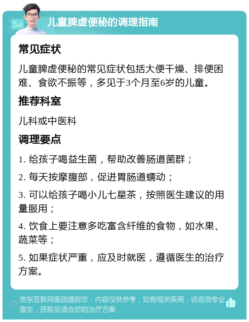 儿童脾虚便秘的调理指南 常见症状 儿童脾虚便秘的常见症状包括大便干燥、排便困难、食欲不振等，多见于3个月至6岁的儿童。 推荐科室 儿科或中医科 调理要点 1. 给孩子喝益生菌，帮助改善肠道菌群； 2. 每天按摩腹部，促进胃肠道蠕动； 3. 可以给孩子喝小儿七星茶，按照医生建议的用量服用； 4. 饮食上要注意多吃富含纤维的食物，如水果、蔬菜等； 5. 如果症状严重，应及时就医，遵循医生的治疗方案。