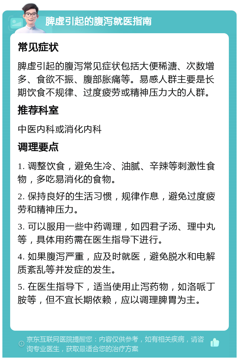 脾虚引起的腹泻就医指南 常见症状 脾虚引起的腹泻常见症状包括大便稀溏、次数增多、食欲不振、腹部胀痛等。易感人群主要是长期饮食不规律、过度疲劳或精神压力大的人群。 推荐科室 中医内科或消化内科 调理要点 1. 调整饮食，避免生冷、油腻、辛辣等刺激性食物，多吃易消化的食物。 2. 保持良好的生活习惯，规律作息，避免过度疲劳和精神压力。 3. 可以服用一些中药调理，如四君子汤、理中丸等，具体用药需在医生指导下进行。 4. 如果腹泻严重，应及时就医，避免脱水和电解质紊乱等并发症的发生。 5. 在医生指导下，适当使用止泻药物，如洛哌丁胺等，但不宜长期依赖，应以调理脾胃为主。